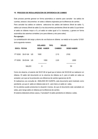 16. PROCESO DE REGULARIZACION DE DIFERENCIA DE CAMBIO
Este proceso permite generar en forma automática un asiento para cancelar los saldos de
cuentas, anexos o documentos en soles o dólares originados por la diferencia de cambio.
Para cancelar los saldos en sistema selecciona los saldos del balance (Nivel de saldo 1),
saldos por anexos (Nivel de saldo 2) o los documentos pendientes (Nivel de saldo 3) que tienen
el saldo en dólares mayor a 0 y el saldo en soles igual a 0 o viceversa, y genera en forma
automática dos asientos contables (uno para dólares y otro para soles).
Por ejemplo :
La contabilización del cargo y abono de una factura en dólares se realizó en la cuenta 121001
de la siguiente manera :
DÓLARES TIPO SOLES
DOCU. FECHA DEBE HABER CAMBIO DEBE HABER
FT 0030 30-01-94 US 1000 2.15 2150
FT 0030 30-03-94 US 1000 2.20 2200
--------------- -----------------
SALDO 0 50
Como de observa, el asiento del 30-01-94 al igual que el abono del 30-03-94 se realizaron en
dólares. El saldo del documento en la columna de dólares es 0, pero el saldo en soles es
acreedor, por que se ha producido una diferencia de cambio (ganancia) de 50.
Si realizamos una consulta de ANALISIS DE CUENTA, este documento será mostrado como
pendiente, ya que el saldo en dólares esta en 0, pero tiene un saldo en soles.
En la práctica puede producirse la situación inversa, de que el documento este cancelado en
soles, pero tenga saldo en dólares por la diferencia de cambio.
El sistema detectará ambos casos y "cancelará" el saldo pendiente en dólares o soles.
 