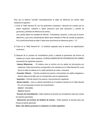 Para que el sistema "cancele" automáticamente el saldo de diferencia de cambio debe
realizarse lo siguiente :
1) Crear la Tabla General 55, con los parámetros necesarios, indicando las cuentas que se
deben regularizar, subdiario a utilizar (exclusivo para esta operación) y cuentas de
ganancias y pérdidas de diferencia de cambio.
Las cuentas deben ser aquellas de Clientes , Proveedores, personal y otras que el usuario
determine, y que como características deben tener indicado en Plan de cuentas lo siguiente:
Si la cuenta tiene Nivel de saldo 3 debe tener documento de referencia igual a " S"
2) Crear en la Tabla General 02 , el subdiario asignado para el asiento de regularización
(exclusivo).
3) Después de un proceso de consolidación previo y además la generación del archivo de
análisis por cuenta, debe realizarse la REGULARIZACION DE DIFERENCIAS DE CAMBIO
procesando las siguientes opciones :
- Genera Diferencias . - El sistema crea un archivo con los saldos de documentos por
regularizar. Estos documentos corresponden a los indicados en la Tabla General 55, y que
tienen el saldo en dólares en 0 y saldo pendiente en soles o viceversa.
- Consulta / Elimina . - Permite visualizar los anexos o documentos con saldos irregulares y
eliminar algunos de ellos que no correspondan para la regularización.
- Impresión .- Permite imprimir los anexos o documentos por regularizar.
- Genera asiento .- Crea un asiento automático en el subdiario indicado en la Tabla General
55, con los siguientes números de comprobantes :
MM0001 DÓLARES
MM0002 SOLES
- Proceso de Consolidación.- Debe repetirse el proceso de consolidación para que incluya
los asientos generados.
- Generación de archivos de Análisis de Cuenta .- Debe repetirse el proceso para que
incluya el asiento generado.
Estos dos últimos procesos no requieren un orden específico.
 