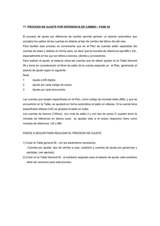 17. PROCESO DE AJUSTE POR DIFERENCIA DE CAMBIO - FASB 52
El proceso de ajuste por diferencia de cambio permite generar un asiento automático que
actualiza los saldos de las cuentas en dólares al tipo de cambio del último día del mes.
Para facilitar este proceso es conveniente que en el Plan de cuentas estén separadas las
cuentas de soles y dólares en forma clara, es decir que la moneda de referencia sea MN o US.,
especialmente en los que se refiere a bancos, clientes y proveedores.
Para realizar el ajuste, el sistema ubica las cuentas que se deben ajustar en la Tabla General
58 y toma en consideración el Nivel de saldo de la cuenta asignado en el Plan, generando el
asiento de ajuste según lo siguiente :
Nivel
1 Ajuste a 6/8 dígitos
2 Ajuste por cada código de anexo
3 Ajuste por cada documento
Las cuentas que tengan especificado en el Plan, como código de moneda soles (MN), y que se
encuentren en la Tabla, se ajustará en forma automática el saldo en dólares. Si la cuenta tiene
especificado dólares (US) se ajustará el saldo en soles.
Las cuentas de bancos (104xxx) con nivel de saldo 2 y con tipo de anexo 0, pueden tener la
moneda de referencia en blanco pues se ajustan sólo si el anexo respectivo tiene como
moneda de referencia US o MN.
PASOS A SEGUIR PARA REALIZAR EL PROCESO DE AJUSTE
1) Crear la Tabla general 58 , con los parámetros necesarios.
Cuentas por ajustar, tipo de cambio a usar, subdiario y cuentas de ajuste por ganancias y
pérdidas. (ver ejemplo)
2) Crear en la Tabla General 02 , el subdiario asignado para el asiento de ajuste, este subdiario
debe ser exclusivo para este proceso.
 