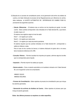3) Después de un proceso de consolidación previo, de la generación del archivo de análisis de
cuenta y de haber efectuado el proceso de las Regularizaciones por diferencia de cambio,
debe realizarse el AJUSTE AUTOMATICO DE DIFERENCIAS DE CAMBIO FASB 52,
procesando las siguientes opciones :
- Calcula Diferencias . - El sistema crea un archivo con los importes por ajustar de cada
cuenta . Estos cuentas corresponden a las indicadas en la Tabla General 58, y que tienen
el saldo mayor a 0.
El sistema crea registros según el nivel de saldo
Nivel 1 .- Un registro por cuenta
Nivel 2 .- Un registro por cada anexo
Nivel 3.- Un registro por cada documento pendiente
El sistema requiere que las cuentas indicadas en la Tabla General 58 , corresponden a
saldos en dólares o soles.
Para el caso de las cuentas de bancos, el sistema efectuará el ajuste sólo si el anexo
tiene moneda de referencia US o MN.
- Consulta / Elimina . - Permite visualizar los importes por ajustar y eliminar algunos de ellos
que no correspondan para el ajuste.
- Impresión .- Permite imprimir los saldos por ajustar.
- Genera asiento .- Crea un asiento automático en el subdiario indicado en la Tabla General
58, con el siguiente numero de comprobante :
MM0001 SOLES
MM0002 DÓLARES
- Proceso de Consolidación.- Debe repetirse el proceso de consolidación para que incluya
los asientos generados.
- Generación de archivos de Análisis de Cuenta .- Debe repetirse el proceso para que
incluya el asiento generado.
Estos dos últimos procesos no requieren un orden específico.
 