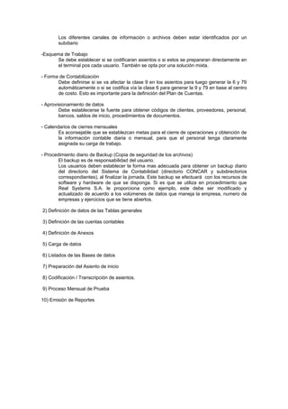 Los diferentes canales de información o archivos deben estar identificados por un
subdiario
-Esquema de Trabajo
Se debe establecer si se codificaran asientos o si estos se prepararan directamente en
el terminal pos cada usuario. También se opta por una solución mixta.
- Forma de Contabilización
Debe definirse si se va afectar la clase 9 en los asientos para luego generar la 6 y 79
automáticamente o si se codifica vía la clase 6 para generar la 9 y 79 en base al centro
de costo. Esto es importante para la definición del Plan de Cuentas.
- Aprovisionamiento de datos
Debe establecerse la fuente para obtener códigos de clientes, proveedores, personal,
bancos, saldos de inicio, procedimientos de documentos.
- Calendarios de cierres mensuales
Es aconsejable que se establezcan metas para el cierre de operaciones y obtención de
la información contable diaria o mensual, para que el personal tenga claramente
asignada su carga de trabajo.
- Procedimiento diario de Backup (Copia de seguridad de los archivos)
El backup es de responsabilidad del usuario.
Los usuarios deben establecer la forma mas adecuada para obtener un backup diario
del directorio del Sistema de Contabilidad (directorio CONCAR y subdirectorios
correspondientes), al finalizar la jornada. Este backup se efectuará con los recursos de
software y hardware de que se disponga. Si es que se utiliza en procedimiento que
Real Systems S.A. le proporciona como ejemplo, este debe ser modificado y
actualizado de acuerdo a los volúmenes de datos que maneja la empresa, numero de
empresas y ejercicios que se tiene abiertos.
2) Definición de datos de las Tablas generales
3) Definición de las cuentas contables
4) Definición de Anexos
5) Carga de datos
6) Listados de las Bases de datos
7) Preparación del Asiento de inicio
8) Codificación / Transcripción de asientos.
9) Proceso Mensual de Prueba
10) Emisión de Reportes
 