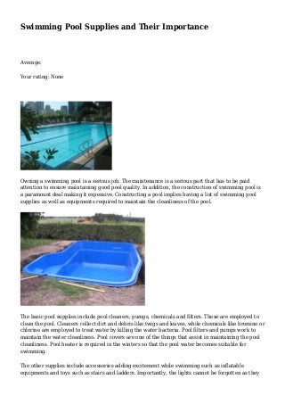 Swimming Pool Supplies and Their Importance
Average:
Your rating: None
Owning a swimming pool is a serious job. The maintenance is a serious part that has to be paid
attention to ensure maintaining good pool quality. In addition, the construction of swimming pool is
a paramount deal making it expensive. Constructing a pool implies having a list of swimming pool
supplies as well as equipments required to maintain the cleanliness of the pool.
The basic pool supplies include pool cleaners, pumps, chemicals and filters. These are employed to
clean the pool. Cleaners collect dirt and debris like twigs and leaves, while chemicals like bromine or
chlorine are employed to treat water by killing the water bacteria. Pool filters and pumps work to
maintain the water cleanliness. Pool covers are one of the things that assist in maintaining the pool
cleanliness. Pool heater is required in the winters so that the pool water becomes suitable for
swimming.
The other supplies include accessories adding excitement while swimming such as inflatable
equipments and toys such as stairs and ladders. Importantly, the lights cannot be forgotten as they
 