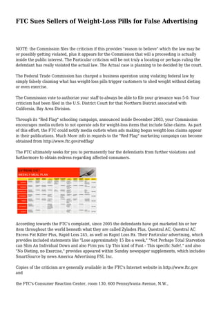 FTC Sues Sellers of Weight-Loss Pills for False Advertising
NOTE: the Commission files the criticism if this provides "reason to believe" which the law may be
or possibly getting violated, plus it appears for the Commission that will a proceeding is actually
inside the public interest. The Particular criticism will be not truly a locating or perhaps ruling the
defendant has really violated the actual law. The Actual case is planning to be decided by the court.
The Federal Trade Commission has charged a business operation using violating federal law by
simply falsely claiming what has weight-loss pills trigger customers to shed weight without dieting
or even exercise.
The Commission vote to authorize your staff to always be able to file your grievance was 5-0. Your
criticism had been filed in the U.S. District Court for that Northern District associated with
California, Bay Area Division.
Through its "Red Flag" schooling campaign, announced inside December 2003, your Commission
encourages media outlets to not operate ads for weight-loss items that include false claims. As part
of this effort, the FTC could notify media outlets when ads making bogus weight-loss claims appear
in their publications. Much More info in regards to the "Red Flag" marketing campaign can become
obtained from http://www.ftc.gov/redflag/
The FTC ultimately seeks for you to permanently bar the defendants from further violations and
furthermore to obtain redress regarding affected consumers.
According towards the FTC's complaint, since 2005 the defendants have got marketed his or her
item throughout the world beneath what they are called Zyladex Plus, Questral AC, Questral AC
Excess Fat Killer Plus, Rapid Loss 245, as well as Rapid Loss Rx. Their Particular advertising, which
provides included statements like "Lose approximately 15 lbs a week," "Not Perhaps Total Starvation
can Slim An Individual Down and also Firm you Up This kind of Fast - This specific Safe!," and also
"No Dieting, no Exercise," provides appeared within Sunday newspaper supplements, which includes
SmartSource by news America Advertising FSI, Inc.
Copies of the criticism are generally available in the FTC's Internet website in http://www.ftc.gov
and
the FTC's Consumer Reaction Center, room 130, 600 Pennsylvania Avenue, N.W.,
 