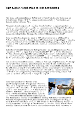 Vijay Kumar Named Dean of Penn Engineering
Vijay Kumar has been named dean of the University of Pennsylvania School of Engineering and
Applied Science, effective July 1. The announcement was made today by Penn President Amy
Gutmann and Provost Vincent Price.
"Vijay's superb academic judgment, compelling vision for the future of engineering and applied
science, and proven track record as a leader and administrator make him the perfect choice to lead
Penn Engineering," Gutmann said. "Vijay is one of the most recognized figures in his field and has
been instrumental in the development of extraordinary new technologies. That experience will be
invaluable in leading the School through what we know will be dynamic years ahead."
Kumar joined the Penn Engineering faculty in 1987 and currently serves as UPS Foundation
Professor with appointments in the departments of Mechanical Engineering and Applied Mechanics,
Computer and Information Science and Electrical and Systems Engineering. As deputy dean for
education in 2008-12, he was instrumental in the creation of several innovative master's degree
programs.
Earlier, he served in 2005-08 as chair of the Department of Mechanical Engineering and Applied
Mechanics, in 2000-04 as deputy dean for research and in 1998-2004 as director of the General
Robotics, Automation, Sensing and Perception, or GRASP, Laboratory, a multidisciplinary robotics
and perception lab. During a scholarly leave in 2012-14, he served in the White House as assistant
director for robotics and cyber physical systems in the Office of Science and Technology Policy.
"I am honored and excited to serve as the next dean of Penn Engineering," Kumar said. "Technology
will play a key role in addressing global challenges in the coming decade, from health care to
security to sustainability and beyond. Penn Engineering, with a distinguished faculty and state-o-
-the-art facilities, is uniquely positioned to make the scientific advances required to develop these
technologies and to train students to create innovative solutions to the problems confronting our
society. I look forward to partnering with Penn Engineering's incredible faculty, students, staff,
alumni and friends to take our school to even greater heights."
Kumar is recognized around the world for his
groundbreaking work on the development of autonomous
robots and on biologically inspired algorithms for collective
behavior. The author of more than 400 refereed articles and
papers and more than 20 books and book chapters, he is a
member of the National Academy of Engineering and a
Fellow of the American Society of Mechanical Engineers
and of the Institute of Electrical and Electronic Engineers.
He is the recipient of numerous awards and honors, including the National Science Foundation
Presidential Young Investigator Award, Penn's Lindback Award for Distinguished Teaching, the
ASME Mechanisms and Robotics Award, the IEEE Robotics and Automation Society Distinguished
Service Award and the Engelberger Robotics Award. He has mentored doctoral students who are
themselves leaders in research and education. He is also an exemplar of Penn's commitment to
 