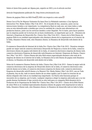 Sobre el Autor:Esto puede ser Alpana jain, experto en SEO y en el articulo escritor
Articulo Originalmente publicado En: http://www.articlesnatch.com
Diseno de paginas Web con RSS Feed | RSS con respecto a este autor
Desea Con el Fin De Mejorar Visitantes En linea Para La Websiteh contratar a Una Agencia
Interactiva! Por: Bindu Dubey | Mar 9 de 2015 - En el mundo de hoy, anuncios, junto con las
interacciones tienden a ser importante. La competencia Real en cada uno, asi como todos y cada
area se esta intensificando a medida que crece la cantidad de y mucho mas alternativas con
productos basicos, junto con los servicios tienden a estar llegando. Por lo tanto, para hacer positivo
que la empresa puede ser la lectura de un buen rendimiento, es importante que un sh ...Dinamica de
Internet y Empresas de Desarrollo Por: Clasico Seo | Mar 9 de 2015 - Clasico de la Web Diseno de
paginas Web es en realidad especializados sitio dinamico diseno de la organizacion en el interior de
la India, Dinamico Diseno web, sitio Dinamico diseno, la Dinamica de desarrollo web dentro de la
India.
E-commerce Desarrollo de Internet de la India Por: Clasico Seo | Mar 9 de 2015 - Nosotros siempre
puede ser mejor web de comercio electronico Desarrollo de Negocios a traves de la India, comercio
electronico diseno de pagina web dentro de la India, el comercio electronico empresa de diseno web,
comercio electronico Empresa de desarrollo web.Dinamica en Internet, Empresas de Diseno: Clasico
Seo | Mar 7 de 2015 - Clasico Diseno del sitio Web estara especializada dinamico sitio web de la
empresa de diseno en el interior de la India, la Dinamica de la web Diseno de pagina web Dinamica
el diseno, la Dinamica de desarrollo web dentro de la India.
Sitios de E-commerce Disenos Dentro de India: Clasico Seo | Mar 6 de 2015 - Somos la mejor web de
comercio electronico de la empresa de Desarrollo dentro de la India, el comercio electronico sitio
web de diseno en la India, el comercio electronico empresa de diseno web, comercio electronico
Empresa de desarrollo web.El diseno a tu Manera! Por: Bindu Dubey | Mar 5 de 2015, ano en Todo
el planeta, hoy en dia, todo se mueve dentro de un ritmo rapido y por lo tanto la creacion de un
diseno elegante sitio web es en realidad muy importante. Un Nuevo sitio funciona porque el
encuentro de su empresa, por lo tanto, cualquier empresa a elegir la empresa adecuada que a su vez
puede disenar facilmente el tipo correcto de su sitio web para su compania.Web dinamica de la
Evolucion de la Organizacion de Delhi Por: Clasico Seo | Mar 5 de 2015 - Clasico de la Web Diseno
de sitios Web es en realidad especializados dinamico diseno de pagina web empresarial en toda la
India, Dinamico Diseno web, sitio Dinamico diseno, la Dinamica de desarrollo web en toda la India.
 