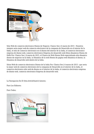 Sitio Web de comercio electronico Diseno de Negocio: Clasico Seo | 4 marzo de 2015 - Nosotros
siempre seria mejor web de comercio electronico de la compania de Desarrollo en el interior de la
India, el sitio de comercio electronico en el diseno del interior de la India, el comercio electronico
empresa de diseno web, comercio electronico Empresa de desarrollo web.Sitios dinamicos Diseno de
Delhi Por: Clasico Seo | 4 marzo de 2015, el Clasico de Web Diseno Web especializada sitio dinamico
diseno de negocios en la India, la Dinamica de la web Diseno de pagina web Dinamica el diseno, la
Dinamica de desarrollo web dentro de la India.
Sitios Web de comercio electronico Diseno de la India Por: Clasico Seo | 4 marzo de 2015 - que seria
la mejor web de comercio electronico de la compania de Desarrollo en el interior de la India, el
comercio electronico sitio web de diseno en el interior de la India, el comercio electronico empresa
de diseno web, comercio electronico Empresa de desarrollo web.
La Navegacion En El Sitio:ArticleSnatch Autores:
Para Los Editores:
Para Todos:
 