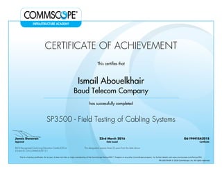 CERTIFICATE OF ACHIEVEMENT
This certifies that
Ismail Abouelkhair
Baud Telecom Company
has successfully completed
SP3500 - Field Testing of Cabling Systems
James Donovan
Approval
23rd March 2016
Date Issued
G619441SA201S
Certificate
BICSI Recognized Continuing Education Credits (CECs)
4 Event ID: OV-COMMS-IL-0915-1
This designation expires three (3) years from the date above
This is a training certificate. On its own, it does not infer or imply membership of the CommScope PartnerPRO™ Program or any other CommScope program. For further details visit www.commscope.com/PartnerPRO.
FM-106729-EN © 2016 CommScope, Inc. All rights reserved.
Powered by TCPDF (www.tcpdf.org)
 