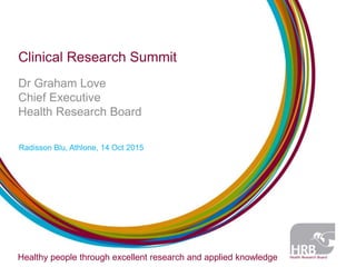 Clinical Research Summit
Dr Graham Love
Chief Executive
Health Research Board
Radisson Blu, Athlone, 14 Oct 2015
Healthy people through excellent research and applied knowledge
 