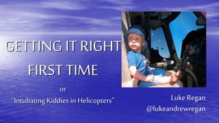 GETTING IT RIGHT
FIRST TIME
or
“IntubatingKiddies in Helicopters” LukeRegan
@lukeandrewregan
 
