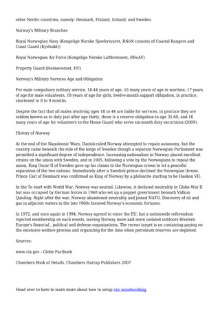 other Nordic countries, namely: Denmark, Finland, Iceland, and Sweden.
Norway's Military Branches
Royal Norwegian Navy (Kongelige Norske Sjoeforsvaret, RNoN consists of Coastal Rangers and
Coast Guard (Kystvakt))
Royal Norwegian Air Force (Kongelige Norske Luftforsvaret, RNoAF)
Property Guard (Heimevernet, HV)
Norway's Military Services Age and Obligation
For male compulsory military service, 18-44 years of age, 16 many years of age in wartime, 17 years
of age for male volunteers, 18 years of age for girls, twelve-month support obligation, in practice,
shortened to 8 to 9 months.
Despite the fact that all males involving ages 18 to 44 are liable for services, in practice they are
seldom known as to duty just after age thirty, there is a reserve obligation to age 35-60, and 16
many years of age for volunteers to the Home Guard who serve six-month duty excursions (2009).
History of Norway
At the end of the Napoleonic Wars, Danish-ruled Norway attempted to regain autonomy, but the
country came beneath the rule of the kings of Sweden though a separate Norwegian Parliament was
permitted a significant degree of independence. Increasing nationalism in Norway placed excellent
strains on the union with Sweden, and in 1905, following a vote by the Norwegians to repeal the
union, King Oscar II of Sweden gave up his claims to the Norwegian crown to let a peaceful
separation of the two nations. Immediately after a Swedish prince declined the Norwegian throne,
Prince Carl of Denmark was confirmed as King of Norway by a plebiscite starting to be Haakon VII.
In the To start with World War, Norway was neutral. Likewise, it declared neutrality in Globe War II
but was occupied by German forces in 1940 who set up a puppet government beneath Vidkun
Quisling. Right after the war, Norway abandoned neutrality and joined NATO. Discovery of oil and
gas in adjacent waters in the late 1960s boosted Norway's economic fortunes.
In 1972, and once again in 1994, Norway agreed to enter the EU, but a nationwide referendum
rejected membership on each events, leaving Norway more and more isolated outdoors Western
Europe's financial , political and defense organizations. The recent target is on containing paying on
the extensive welfare process and organizing for the time when petroleum reserves are depleted.
Sources:
www.cia.gov - Globe Factbook
Chambers Book of Details, Chambers Harrap Publishers 2007
Head over to here to learn more about how to setup cnc woodworking
 