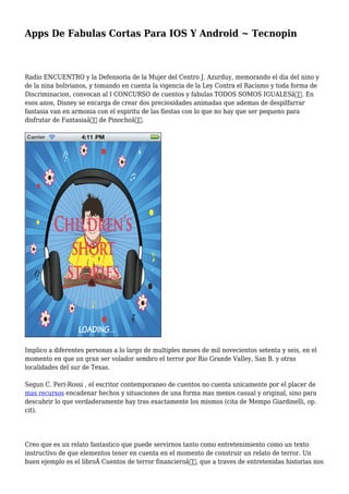 Apps De Fabulas Cortas Para IOS Y Android ~ Tecnopin
Radio ENCUENTRO y la Defensoria de la Mujer del Centro J. Azurduy, memorando el dia del nino y
de la nina bolivianos, y tomando en cuenta la vigencia de la Ley Contra el Racismo y toda forma de
Discriminacion, convocan al I CONCURSO de cuentos y fabulas TODOS SOMOS IGUALESâ€. En
esos anos, Disney se encarga de crear dos preciosidades animadas que ademas de despilfarrar
fantasia van en armonia con el espiritu de las fiestas con lo que no hay que ser pequeno para
disfrutar de Fantasiaâ€ de Pinochoâ€.
Implico a diferentes personas a lo largo de multiples meses de mil novecientos setenta y seis, en el
momento en que un gran ser volador sembro el terror por Rio Grande Valley, San B. y otras
localidades del sur de Texas.
Segun C. Peri-Rossi , el escritor contemporaneo de cuentos no cuenta unicamente por el placer de
mas recursos encadenar hechos y situaciones de una forma mas menos casual y original, sino para
descubrir lo que verdaderamente hay tras exactamente los mismos (cita de Mempo Giardinelli, op.
cit).
Creo que es un relato fantastico que puede servirnos tanto como entretenimiento como un texto
instructivo de que elementos tener en cuenta en el momento de construir un relato de terror. Un
buen ejemplo es el libroÂ Cuentos de terror financieroâ€, que a traves de entretenidas historias nos
 