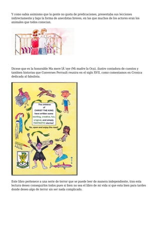 Y como sabia asimismo que la gente no gusta de predicaciones, presentaba sus lecciones
indirectamente y bajo la forma de anecdotas breves, en las que muchos de los actores eran los
animales que todos conocian.
Dicese que es la honorable Ma mere lÂ´oye (Mi madre la Oca), ilustre contadora de cuentos y
tambien historias que Converses Perrault reunira en el siglo XVII, como comentamos en Cronica
dedicada al fabulista.
Este libro pertenece a una serie de terror que se puede leer de manera independiente, tras esta
lectura deseo conseguirlos todos pues si bien no sea el libro de mi vida si que esta bien para tardes
donde deseo algo de terror sin ser nada complicado.
 
