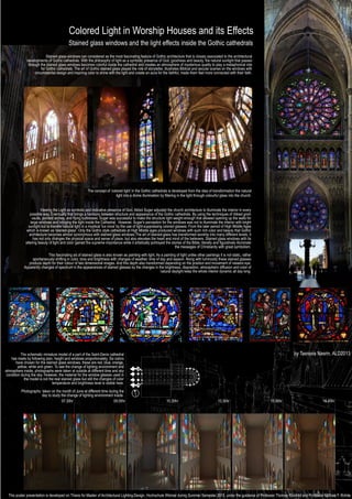 Colored Light in Worship Houses and its Effects
Stained glass windows and the light effects inside the Gothic cathedrals
Stained-glass windows can considered as the most fascinating feature of Gothic architecture that is closely associated to the architectural
developments of Gothic cathedrals. With the philosophy of light as a symbolic presence of God, goodness and beauty, the natural sunlight that passes
through the stained glass windows becomes colorful inside the cathedral and creates an atmosphere of mysterious quality to play a metaphorical role
for Gothic cathedrals. The art of Gothic stained glass played the role of storyteller, illustrates Biblical and secular scenes on the windows with
circumstantial design and inspiring color to shine with the light and create an aura for the faithful, made them feel more connected with their faith.
The schematic miniature model of a part of the Saint-Denis cathedral
has made by following plan, height and windows proportionately. Six colors
have chosen for the stained glass windows, these are red, blue, orange,
yellow, white and green. To see the change of lighting environment and
atmosphere inside, photographs were taken at outside at different time and sky
condition during the day. However, the material for the window glasses used in
the model is not the real stained glass but still the changes of color
temperature and brightness level is visible here.
Photographs taken on the month of June at different time during the
day to study the change of lighting environment inside.
The concept of ‘colored light’ in the Gothic cathedrals is developed from the idea of transformation the natural
light into a divine illumination by ﬁltering in the light through colourful glass into the church.
Viewing the Light as symbolic and indicative presence of God, Abbot Suger adjusted the church architecture to illuminate the interior in every
possible way. Eventually that brings a harmony between structure and appearance of the Gothic cathedrals. By using the techniques of ribbed groin
vaults, pointed arches, and ﬂying buttresses; Suger was successful to make the structure light weight enough that allowed opening up the walls for
large windows and bringing the light inside the Cathedral. However, Suger's perception for the windows was not to illuminate the interior with bright
sunlight but to transfer natural light in a mystical 'lux nova' by the use of light-suppressing colored glasses. From the later period of High Middle Ages
which is known as 'stained-glass'. Only the Gothic style cathedrals at High Middle ages produced windows with such rich color and beauty that Gothic
architecture becomes almost synonymous with stained-glass windows.The art of stained-glass has transformed worship into many different levels; it
has not only changes the physical space and sense of place, but also elevates the heart and mind of the believers. Stained glass windows with its
altering beauty of light and color gained the supreme importance while it artistically portrayed the stories of the Bible; literally and ﬁguratively illuminate
the messages of Christianity with great symbolism.
This fascinating art of stained glass is also known as painting with light. As a painting of light unlike other paintings it is not static, rather
spontaneously shifting in color, tone and brightness with changes of weather, time of day and season. Along with luminosity these stained glasses
produce depth for their colour of two dimensional images. And this depth also transformed depending on the position and movement of viewers eye.
Apparently changes of spectrum in the appearances of stained glasses by the changes in the brightness, disposition, atmospheric diffusion and color of
natural daylight keep the whole interior dynamic all day long.
This poster presentation is developed on Thesis for Master of Architectural Lighting Design, Hochschule Wismar during Summer Semester 2015, under the guidance of Professor Thomas Römhild and Professor Michael F. Rohde
by Tasnuva Nasrin, ALD2013
16.45hr15.00hr13.30hr10.30hr09.00hr07.30hr
 