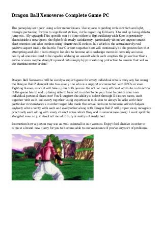 Dragon Ball Xenoverse Complete Game PC
The gameplay isn't poor using a few minor issues. Use square regarding strikes which are light,
triangle pertaining for you to significant strikes, circle regarding Ki blasts, X to end up being able to
jump etc., /fly upwards This specific can be done either to fight utilizing with Ki or in proximity
blasts inside a new space. the fight feels really satisfactory, particularly whenever anyone smash
blast enemies and also combos using disastrous Ki strikes. but which is the actual merely real
positive aspect inside the battle. Your Current negative here will continually be the proven fact that
attempting and also obstructing to be able to become able to dodge moves is certainly an issue,
nearly all enemies tend to be capable of doing an assault which each empties the power bar that's
entire or even maybe straight upward cuts simply by your existing protection to ensure that will as
the stamina meter drains!
Dragon Ball Xenoverse will be surely a superb game for every individual who is truly any fan using
the Dragon Ball Z demonstrate too as any one who is a supporter connected with RPG's or even
Fighting Games, since it will take up via both genres. the actual many efficient attribute in direction
of the game has to end up being able to turn out in order to be your time to create your own
individual personal character! You'll support the ability to select through 5 distinct races, each
together with each and every together using expertise in inclusion to always be able with their
particular circumstances in order to get. Me made the actual decision to become a fresh Saiyan.
anybody who's comfy with each and every other along with Dragon Ball Z will proper away recognize
practically each along with every character (as which they add in several new ones). I wont spoil the
storyplot even so just about all round it truly is really not really bad.
Instruction how a person may use as well as install in our website. Enjoy! feel absolve in order to
request a brand new query for you to become able to our assistance if you've any sort of problems.
 