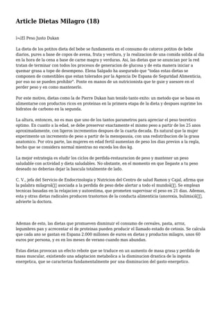 Article Dietas Milagro (18)
ï»¿El Peso Justo Dukan
La dieta de los potitos dieta del bebe se fundamenta en el consumo de catorce potitos de bebe
diarios, pures a base de copos de avena, fruta y verdura, y la realizacion de una comida solida al dia
en la hora de la cena a base de carne magra y verduras. Asi, las dietas que se anuncian por la red
tratan de terminar con todos los procesos de generacion de glucosa y de esta manera iniciar a
quemar grasa a tope de desempeno. Elena Salgado ha asegurado que "todas estas dietas se
componen de comestibles que estan tolerados por la Agencia De Espana de Seguridad Alimenticia,
por eso no se pueden prohibir". Ponte en manos de un nutricionista que te guie y asesore en el
perder peso y en como mantenerlo.
Por este motivo, dietas como la de Pierre Dukan han tenido tanto exito: un metodo que se basa en
alimentarse con productos ricos en proteinas en la primera etapa de la dieta y despues suprime los
hidratos de carbono en la segunda.
La altura, entonces, no es mas que uno de los tantos parametros para apreciar el peso teoretico
optimo. En cuanto a la edad, se debe preservar exactamente el mismo peso a partir de los 25 anos
aproximadamente, con ligeros incrementos despues de la cuarta decada. Es natural que la mujer
experimente un incremento de peso a partir de la menopausia, con una redistribucion de la grasa
anatomico. Por otra parte, las mujeres en edad fertil aumentan de peso los dias previos a la regla,
hecho que se considera normal mientras no exceda los dos kg.
La mejor estrategia es eludir los ciclos de perdida-restauracion de peso y mantener un peso
saludable con actividad y dieta saludables. No obstante, en el momento en que llegaste a tu peso
deseado no deberias dejar la bascula totalmente de lado.
C. V., jefa del Servicio de Endocrinologia y Nutricion del Centro de salud Ramon y Cajal, afirma que
la palabra milagroâ€ asociada a la perdida de peso debe alertar a todo el mundoâ€. Se emplean
tecnicas basadas en la relajacion y autoestima, que prometen supervisar el peso en 21 dias. Ademas,
esta y otras dietas radicales producen trastornos de la conducta alimenticia (anorexia, bulimia)â€,
advierte la doctora.
Ademas de esto, las dietas que promueven disminuir el consumo de cereales, pasta, arroz,
legumbres pan y acrecentar el de proteinas pueden producir el llamado estado de cetosis. Se calcula
que cada ano se gastan en Espana 2.000 millones de euros en dietas y productos milagro, unos 60
euros por persona, y es en los meses de verano cuando mas abundan.
Estas dietas provocan un efecto rebote que se traduce en un aumento de masa grasa y perdida de
masa muscular, existiendo una adaptacion metabolica a la disminucion drastica de la ingesta
energetica, que se caracteriza fundamentalmente por una disminucion del gasto energetico.
 