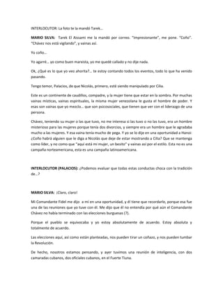 INTERLOCUTOR: La foto te la mandó Tarek…
MARIO SILVA: Tarek El Aissami me la mandó por correo. “Impresionante”, me pone. “Coño”.
“Chávez nos está vigilando”, y vainas así.
Yo coño…
Yo agarré… yo como buen marxista, yo me quedé callado y no dije nada.
Ok, ¿Qué es lo que yo veo ahorita?… te estoy contando todos los eventos, todo lo que ha venido
pasando.
Tengo temor, Palacios, de que Nicolás, primero, esté siendo manipulado por Cilia.
Este es un continente de caudillos, compadre, y la mujer tiene que estar en la sombra. Por muchas
vainas místicas, vainas espirituales, la misma mujer venezolana le gusta el hombre de poder. Y
esas son vainas que yo mezclo… que son psicosociales, que tienen que ver con el liderazgo de una
persona.
Chávez, teniendo su mujer o las que tuvo, no me interesa si las tuvo o no las tuvo, era un hombre
misterioso para las mujeres porque tenía dos divorcios, y siempre era un hombre que le agradaba
mucho a las mujeres. Y esa vaina tenía mucho de pega. Y yo se lo dije en una oportunidad a Hanoi:
¿Coño habrá alguien que le diga a Nicolás que deje de estar mostrando a Cilia? Que se mantenga
como líder, y no como que “aquí está mi mujer, un besito” y vainas así por el estilo. Esta no es una
campaña norteamericana, esta es una campaña latinoamericana.
INTERLOCUTOR (PALACIOS): ¿Podemos evaluar que todas estas conductas choca con la tradición
de…?
MARIO SILVA: ¡Claro, claro!
Mi Comandante Fidel me dijo a mí en una oportunidad, y él tiene que recordarlo, porque esa fue
una de las reuniones que yo tuve con él. Me dijo que él no entendía por qué aún el Comandante
Chávez no había terminado con las elecciones burguesas (?).
Porque el pueblo se equivocaba y yo estoy absolutamente de acuerdo. Estoy absoluta y
totalmente de acuerdo.
Las elecciones aquí, así como están planteadas, nos pueden tirar un coñazo, y nos pueden tumbar
la Revolución.
De hecho, nosotros estamos pensando, y ayer tuvimos una reunión de inteligencia, con dos
camaradas cubanos, dos oficiales cubanos, en el Fuerte Tiuna.
 