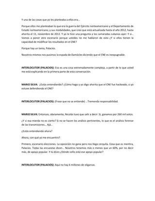 Y una de las cosas que yo les planteaba a ellos era…
Porque ellos me planteaban lo que era la guerra del Ejército norteamericano y el Departamento de
Estado norteamericano, y sus modalidades, que creo que está actualizada hasta el año 2012, hasta
ahorita el 11, noviembre de 2012. Y yo le hice una pregunta a los camaradas cubanos ayer: Y si…
Vamos a poner otro escenario porque ustedes no me hablaron de esto ¿Y si ellos tienen la
capacidad de modificar los resultados en el CNE?
Porque hay un tema, Palacios.
Nosotros mismos nos pusimos la espada de Damócles diciendo que el CNE es inexpugnable.
INTERLOCUTOR (PALACIOS): Eso es una cosa extremadamente compleja, a partir de lo que usted
me está explicando en la primera parte de esta conversación.
MARIO SILVA: ¿Estás entendiendo? ¿Cómo hago y yo digo ahorita que el CNE fue hackeado, si yo
estuve defendiendo el CNE?
INTERLOCUTOR (PALACIOS): (Frase que no se entiende) …Tremenda responsabilidad.
MARIO SILVA: Entonces, obviamente, Nicolás tuvo que salir a decir: Sí, ganamos por 260 mil votos.
¿Y si esa mierda no es cierto? Si no se hacen los análisis pertinentes, lo que es el análisis forense
de las transmisiones… Ajá…
¿Estás entendiendo ahora?
Ahora, con qué yo me encuentro?
Primero, escenario elecciones. La oposición no gana pero nos llega cerquita. Cosa que es mentira,
Palacios. Todas las encuestas dicen… Nosotros tenemos más o menos que un 60%, por no decir
más, de apoyo popular. Y tú dices ¿Dónde coño está ese apoyo popular?
INTERLOCUTOR (PALACIOS): Aquí no hay 6 millones de oligarcas.
 