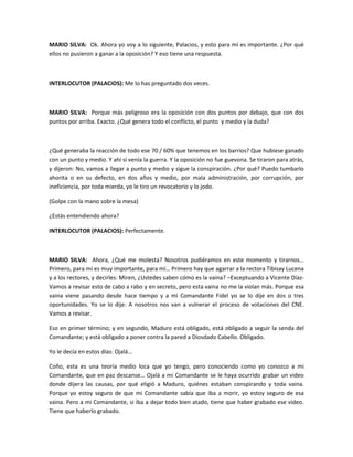 MARIO SILVA: Ok. Ahora yo voy a lo siguiente, Palacios, y esto para mí es importante. ¿Por qué
ellos no pusieron a ganar a la oposición? Y eso tiene una respuesta.
INTERLOCUTOR (PALACIOS): Me lo has preguntado dos veces.
MARIO SILVA: Porque más peligroso era la oposición con dos puntos por debajo, que con dos
puntos por arriba. Exacto. ¿Qué genera todo el conflicto, el punto y medio y la duda?
¿Qué generaba la reacción de todo ese 70 / 60% que tenemos en los barrios? Que hubiese ganado
con un punto y medio. Y ahí sí venía la guerra. Y la oposición no fue guevona. Se tiraron para atrás,
y dijeron: No, vamos a llegar a punto y medio y sigue la conspiración. ¿Por qué? Puedo tumbarlo
ahorita o en su defecto, en dos años y medio, por mala administración, por corrupción, por
ineficiencia, por toda mierda, yo le tiro un revocatorio y lo jodo.
(Golpe con la mano sobre la mesa)
¿Estás entendiendo ahora?
INTERLOCUTOR (PALACIOS): Perfectamente.
MARIO SILVA: Ahora, ¿Qué me molesta? Nosotros pudiéramos en este momento y tirarnos…
Primero, para mí es muy importante, para mí… Primero hay que agarrar a la rectora Tibisay Lucena
y a los rectores, y decirles: Miren, ¿Ustedes saben cómo es la vaina? –Exceptuando a Vicente Díaz-
Vamos a revisar esto de cabo a rabo y en secreto, pero esta vaina no me la violan más. Porque esa
vaina viene pasando desde hace tiempo y a mi Comandante Fidel yo se lo dije en dos o tres
oportunidades. Yo se lo dije: A nosotros nos van a vulnerar el proceso de votaciones del CNE.
Vamos a revisar.
Eso en primer término; y en segundo, Maduro está obligado, está obligado a seguir la senda del
Comandante; y está obligado a poner contra la pared a Diosdado Cabello. Obligado.
Yo le decía en estos días: Ojalá…
Coño, esta es una teoría medio loca que yo tengo, pero conociendo como yo conozco a mi
Comandante, que en paz descanse… Ojalá a mi Comandante se le haya ocurrido grabar un video
donde dijera las causas, por qué eligió a Maduro, quiénes estaban conspirando y toda vaina.
Porque yo estoy seguro de que mi Comandante sabía que iba a morir, yo estoy seguro de esa
vaina. Pero a mi Comandante, si iba a dejar todo bien atado, tiene que haber grabado ese video.
Tiene que haberlo grabado.
 