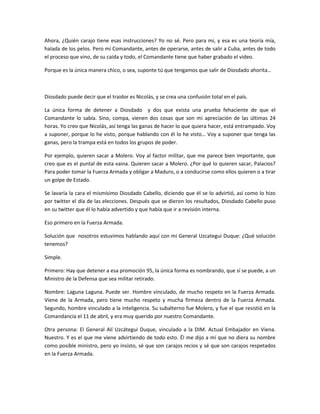 Ahora, ¿Quién carajo tiene esas instrucciones? Yo no sé. Pero para mi, y esa es una teoría mía,
halada de los pelos. Pero mí Comandante, antes de operarse, antes de salir a Cuba, antes de todo
el proceso que vino, de su caída y todo, el Comandante tiene que haber grabado el video.
Porque es la única manera chico, o sea, suponte tú que tengamos que salir de Diosdado ahorita…
Diosdado puede decir que el traidor es Nicolás, y se crea una confusión total en el país.
La única forma de detener a Diosdado y dos que exista una prueba fehaciente de que el
Comandante lo sabía. Sino, compa, vienen dos cosas que son mi apreciación de las últimas 24
horas. Yo creo que Nicolás, así tenga las ganas de hacer lo que quiera hacer, está entrampado. Voy
a suponer, porque lo he visto, porque hablando con él lo he visto… Voy a suponer que tenga las
ganas, pero la trampa está en todos los grupos de poder.
Por ejemplo, quieren sacar a Molero. Voy al factor militar, que me parece bien importante, que
creo que es el puntal de esta vaina. Quieren sacar a Molero. ¿Por qué lo quieren sacar, Palacios?
Para poder tomar la Fuerza Armada y obligar a Maduro, o a conducirse como ellos quieren o a tirar
un golpe de Estado.
Se lavaría la cara el mismísimo Diosdado Cabello, diciendo que él se lo advirtió, así como lo hizo
por twitter el día de las elecciones. Después que se dieron los resultados, Diosdado Cabello puso
en su twitter que él lo había advertido y que había que ir a revisión interna.
Eso primero en la Fuerza Armada.
Solución que nosotros estuvimos hablando aquí con mi General Uzcategui Duque: ¿Qué solución
tenemos?
Simple.
Primero: Hay que detener a esa promoción 95, la única forma es nombrando, que sí se puede, a un
Ministro de la Defensa que sea militar retirado.
Nombre: Laguna Laguna. Puede ser. Hombre vinculado, de mucho respeto en la Fuerza Armada.
Viene de la Armada, pero tiene mucho respeto y mucha firmeza dentro de la Fuerza Armada.
Segundo, hombre vinculado a la inteligencia. Su subalterno fue Molero, y fue el que resistió en la
Comandancia el 11 de abril, y era muy querido por nuestro Comandante.
Otra persona: El General Alí Uzcátegui Duque, vinculado a la DIM. Actual Embajador en Viena.
Nuestro. Y es el que me viene advirtiendo de todo esto. Él me dijo a mí que no diera su nombre
como posible ministro, pero yo insisto, sé que son carajos recios y sé que son carajos respetados
en la Fuerza Armada.
 