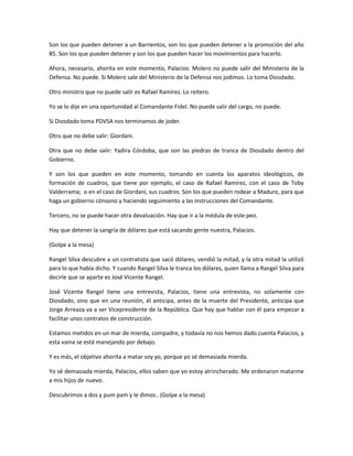 Son los que pueden detener a un Barrientos, son los que pueden detener a la promoción del año
85. Son los que pueden detener y son los que pueden hacer los movimientos para hacerlo.
Ahora, necesario, ahorita en este momento, Palacios: Molero no puede salir del Ministerio de la
Defensa. No puede. Si Molero sale del Ministerio de la Defensa nos jodimos. Lo toma Diosdado.
Otro ministro que no puede salir es Rafael Ramírez. Lo reitero.
Yo se lo dije en una oportunidad al Comandante Fidel. No puede salir del cargo, no puede.
Si Diosdado toma PDVSA nos terminamos de joder.
Otro que no debe salir: Giordani.
Otra que no debe salir: Yadira Córdoba, que son las piedras de tranca de Diosdado dentro del
Gobierno.
Y son los que pueden en este momento, tomando en cuenta los aparatos ideológicos, de
formación de cuadros, que tiene por ejemplo, el caso de Rafael Ramírez, con el caso de Toby
Valderrama; o en el caso de Giordani, sus cuadros. Son los que pueden rodear a Maduro, para que
haga un gobierno cónsono y haciendo seguimiento a las instrucciones del Comandante.
Tercero, no se puede hacer otra devaluación. Hay que ir a la médula de este peo.
Hay que detener la sangría de dólares que está sacando gente nuestra, Palacios.
(Golpe a la mesa)
Rangel Silva descubre a un contratista que sacó dólares, vendió la mitad, y la otra mitad la utilizó
para lo que había dicho. Y cuando Rangel Silva le tranca los dólares, quien llama a Rangel Silva para
decirle que se aparte es José Vicente Rangel.
José Vicente Rangel tiene una entrevista, Palacios, tiene una entrevista, no solamente con
Diosdado, sino que en una reunión, él anticipa, antes de la muerte del Presidente, anticipa que
Jorge Arreaza va a ser Vicepresidente de la República. Que hay que hablar con él para empezar a
facilitar unos contratos de construcción.
Estamos metidos en un mar de mierda, compadre, y todavía no nos hemos dado cuenta Palacios, y
esta vaina se está manejando por debajo.
Y es más, el objetivo ahorita a matar soy yo, porque yo sé demasiada mierda.
Yo sé demasiada mierda, Palacios, ellos saben que yo estoy atrincherado. Me ordenaron matarme
a mis hijos de nuevo.
Descubrimos a dos y pum pam y le dimos.. (Golpe a la mesa)
 