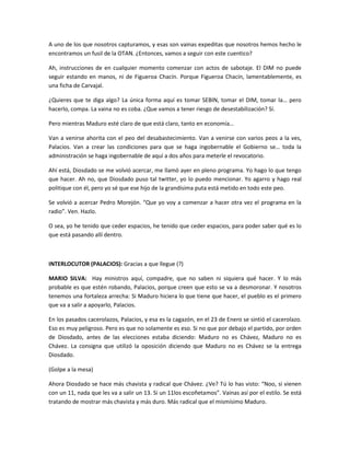 A uno de los que nosotros capturamos, y esas son vainas expeditas que nosotros hemos hecho le
encontramos un fusil de la OTAN. ¿Entonces, vamos a seguir con este cuentico?
Ah, instrucciones de en cualquier momento comenzar con actos de sabotaje. El DIM no puede
seguir estando en manos, ni de Figueroa Chacín. Porque Figueroa Chacín, lamentablemente, es
una ficha de Carvajal.
¿Quieres que te diga algo? La única forma aquí es tomar SEBIN, tomar el DIM, tomar la… pero
hacerlo, compa. La vaina no es coba. ¿Que vamos a tener riesgo de desestabilización? Sí.
Pero mientras Maduro esté claro de que está claro, tanto en economía…
Van a venirse ahorita con el peo del desabastecimiento. Van a venirse con varios peos a la ves,
Palacios. Van a crear las condiciones para que se haga ingobernable el Gobierno se… toda la
administración se haga ingobernable de aquí a dos años para meterle el revocatorio.
Ahí está, Diosdado se me volvió acercar, me llamó ayer en pleno programa. Yo hago lo que tengo
que hacer. Ah no, que Diosdado puso tal twitter, yo lo puedo mencionar. Yo agarro y hago real
politique con él, pero yo sé que ese hijo de la grandísima puta está metido en todo este peo.
Se volvió a acercar Pedro Morejón. “Que yo voy a comenzar a hacer otra vez el programa en la
radio”. Ven. Hazlo.
O sea, yo he tenido que ceder espacios, he tenido que ceder espacios, para poder saber qué es lo
que está pasando allí dentro.
INTERLOCUTOR (PALACIOS): Gracias a que llegue (?)
MARIO SILVA: Hay ministros aquí, compadre, que no saben ni siquiera qué hacer. Y lo más
probable es que estén robando, Palacios, porque creen que esto se va a desmoronar. Y nosotros
tenemos una fortaleza arrecha: Si Maduro hiciera lo que tiene que hacer, el pueblo es el primero
que va a salir a apoyarlo, Palacios.
En los pasados cacerolazos, Palacios, y esa es la cagazón, en el 23 de Enero se sintió el cacerolazo.
Eso es muy peligroso. Pero es que no solamente es eso. Si no que por debajo el partido, por orden
de Diosdado, antes de las elecciones estaba diciendo: Maduro no es Chávez, Maduro no es
Chávez. La consigna que utilizó la oposición diciendo que Maduro no es Chávez se la entrega
Diosdado.
(Golpe a la mesa)
Ahora Diosdado se hace más chavista y radical que Chávez. ¿Ve? Tú lo has visto: “Noo, si vienen
con un 11, nada que les va a salir un 13. Si un 11los escoñetamos”. Vainas así por el estilo. Se está
tratando de mostrar más chavista y más duro. Más radical que el mismísimo Maduro.
 