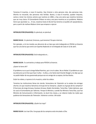 Tenemos 8 muertos, si esos 8 muertos. Hoy hirieron a otra persona más, dos personas más.
Ahorita no recuerdo, dos personas más heridas. Bueno, si esos 8 muertos, quedan impunes,
vamos a tener los mismos actores que tuvimos en 2002, y hay una vaina que nosotros tenemos
que ser muy claros: El Comandante Chávez no esta y eso para nosotros es un problema. Maduro
tiene que apuntalar su... O sea, nosotros hasta el día de hoy tenemos al pueblo ahí apoyándonos,
pero a partir de mañana Maduro tiene que empezar a ejercer.
INTERLOCUTOR (PALACIOS): En plenitud, en plenitud
MARIO SILVA: En plenitud. Entonces, qué tenemos? Grupos internos.
Por ejemplo, a mí me manda una denuncia de un tipo que está trabajando en PDVSA La Estancia
que fue uno de los que entró con Capriles Radonski en la Embajada de Cuba el 12 de abril.
INTERLOCUTOR (PALACIOS): Está trabajando en…
MARIO SILVA: Es contratista y trabaja para PDVSA La Estancia.
¿Quien lo tiene ahí?
El problema no es que lo tenga Rafael Ramírez, por si no lo sabes. No es Rafael. El problema es que
esa denuncia yo la hice que hace 5 años – 6 años, y me llamó José Vicente Rangel y me dijo que yo
no podía hablar de esa guevonada porque ese era amigo de su esposa, de Ana Ávalos.
Están los videos, si quieres te lo muestro, están los videos.
Tenemos las instituciones llenas de mierda. Venezolana de Televisión se la acaban de entregar
ahorita a lo que nosotros llamamos el Grupo de los Vampiros. ¿Quién es el grupo de los vampiros?
El hermano de Jorge Arreaza, Gustavo Arreaza, Rubén Hernández, Tania Díaz. Todos ladrones, que
los sacó el Comandante por ladrones. Porque la Ministra, cuando fue Ministra Tania Díaz, que fue
Ministra de Comunicación e Información, no duró tres meses, y se robaron todos los reales que
pudieron de Venezolana de Televisión. Volvieron a entrar. Ahí están
INTERLOCUTOR (PALACIOS): ¿Quién los trajo?
MARIO SILVA: Los trae Cilia. Ese grupo de los vampiros está vinculado a Cilia.
 