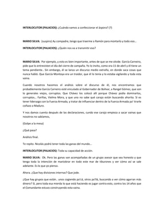 INTERLOCUTOR (PALACIOS): ¿Cuándo vamos a confeccionar el áspora? (?)
MARIO SILVA: (suspiro) Ay compadre, tengo que traerme a Ramón para montarlo y todo eso…
INTERLOCUTOR (PALACIOS): ¿Quién nos va a transmitir eso?
MARIO SILVA: Por ejemplo, y esto es bien importante, antes de que se me olvide. García Carneiro,
pide que lo entrevisten el día del cierre de campaña. Yo lo invito, como era 11 de abril y él tiene un
tema pendiente.. Sin embargo, él se lanza un discurso medio extraño, en donde saca cosas que
nunca habló. Que García Montoya era un traidor, que él lo tenía y lo estaba vigilando y toda esta
vaina.
Cuando nosotros hacemos el análisis sobre el discurso de él, nos encontramos que
probablemente García Carneiro esté vinculado al Gobernador de Bolívar, a Rangel Gómez, que son
lo generales viejos, corruptos. Que Chávez los colocó allí porque Chávez podía dominarlos,
corruptos… Fariñas, Vielma Mora, y que uno no sabe qué carajo están buscando ahorita. Si es
tener liderazgo con la Fuerza Armada, y tratar de influenciar dentro de la Fuerza Armada pa’ tirarle
coñazo a Maduro.
Y nos damos cuenta después de las declaraciones, cundo ese carajo empieza a sacar vainas que
nosotros no sabíamos,
(Golpe a la mesa)
¿Qué pasa?
Análisis final.
Te repito. Nicolás podrá tener toda las ganas del mundo…
INTERLOCUTOR (PALACIOS): Toda su capacidad de acción.
MARIO SILVA: Ok. Pero las ganas van acompañadas de un grupo asesor que sea honesto y que
tenga toda la intención de maniobrar en todo este mar de tiburones y ver cómo así se sale
adelante. Es lo que yo pienso.
Ahora. ¿Que hay divisiones internas? Que jode.
¿Que hay grupos que están.. unos cogiendo pa’cá, otros pa’llá, buscando a ver cómo agarran más
dinero? Sí, pero toda esa mierda lo que está haciendo es jugar contra esto, contra los 14 años que
el Comandante estuvo construyendo esta vaina.
 