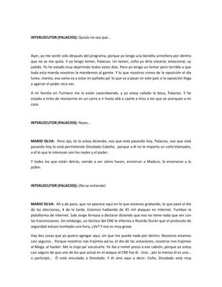 INTERLOCUTOR (PALACIOS): Quizás no sea que…
Ayer, yo me senté solo después del programa, porque yo tengo una bendita arrechera por dentro
que no se me quita. Y yo tengo temor, Palacios. Un temor, coño yo diría visceral, emocional, uy
jodido. Yo he estado muy deprimido todos estos días. Pero yo tengo un temor pero terrible a que
toda esta mierda nosotros la mandemos al garete. Y lo que nosotros vimos de la oposición el día
lunes, martes, esa vaina va a estar en pañales pa’ lo que va a pasar en este país si la oposición llega
a agarrar el poder otra vez.
A mi familia en Turmero me la están caceroleando, y yo estoy callado la boca, Palacios. Y he
estado a tirito de montarme en un carro e ir hasta allá a caerle a tiros a los que se acerquen a mi
casa.
INTERLOCUTOR (PALACIOS): Nooo…
MARIO SILVA: Pero ojo, te lo estoy diciendo, eso que está pasando hoy, Palacios, eso que está
pasando hoy lo está permitiendo Diosdado Cabello, porque a él no le importa un coño’elamadre,
a él lo que le interesan son los reales y el poder.
Y todos los que están detrás, viendo a ver cómo hacen, encierran a Maduro, lo enamoran y lo
joden.
INTERLOCUTOR (PALACIOS): (No se entiende)
MARIO SILVA: Ah y de paso, que no aparece aquí en lo que estamos grabando, lo que pasó el día
de las elecciones, 4 de la tarde. Estamos hablando de 45 mil ataques en internet. Tumban la
plataforma de internet. Sale Jorge Arreaza a declarar diciendo que eso no tiene nada que ver con
las transmisiones. Sin embargo, un técnico del CNE le informa a Ricardo Durán que el protocolo de
seguridad estuvo tumbado una hora, ¿Ve? Y eso es muy grave.
Hay dos cosas que yo quiero agregar aquí, sin que me quede nada por dentro. Nosotros estamos
casi seguros… Porque nosotros nos trajimos pa’ca, el día de las votaciones, nosotros nos trajimos
al Mega, al hacker. Me lo traje pa’ esculcarlo. Yo iba a meter preso a ese cabrón, porque yo estoy
casi seguro de que uno de los que actuó en el ataque al CNE fue él. Uno… por lo menos él es uno…
o participó… Él está vinculado a Diosdado. Y él vino aquí a decir: Coño, Diosdado está muy
 