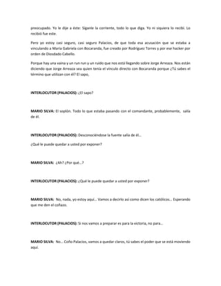 preocupado. Yo le dije a éste: Síganle la corriente, todo lo que diga. Yo ni siquiera lo recibí. Lo
recibió fue este.
Pero yo estoy casi seguro, casi seguro Palacios, de que toda esa acusación que se estaba a
vinculando a María Gabriela con Bocaranda, fue creado por Rodríguez Torres y por ese hacker por
orden de Diosdado Cabello.
Porque hay una vaina y un run run y un ruido que nos está llegando sobre Jorge Arreaza. Nos están
diciendo que Jorge Arreaza sea quien tenía el vínculo directo con Bocaranda porque ¿Tú sabes el
término que utilizan con él? El sapo,
INTERLOCUTOR (PALACIOS): ¿El sapo?
MARIO SILVA: El soplón. Todo lo que estaba pasando con el comandante, probablemente, salía
de él.
INTERLOCUTOR (PALACIOS): Desconociéndose la fuente salía de él…
¿Qué le puede quedar a usted por exponer?
MARIO SILVA: ¿Ah? ¿Por qué…?
INTERLOCUTOR (PALACIOS): ¿Qué le puede quedar a usted por exponer?
MARIO SILVA: No, nada, yo estoy aquí… Vamos a decirlo así como dicen los católicos… Esperando
que me den el coñazo.
INTERLOCUTOR (PALACIOS): Si nos vamos a preparar es para la victoria, no para…
MARIO SILVA: No… Coño Palacios, vamos a quedar claros, tú sabes el poder que se está moviendo
aquí.
 