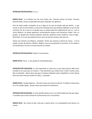 INTERLOCUTOR (PALACIOS): Sí, sí, sí…
MARIO SILVA: A mi Molero nos dio cinco fusiles más. Tenemos ahorita 12 fusiles. Tenemos
bastante balas, teneos la capacidad como para responder una agresión…
Pero de todos modos, compadre, yo se lo digo así sin que me quede nada por dentro… y que
conste, lo que me da arrechera, y esto sería el finiquito de lo que estamos hablando, lo que me das
arrechera me da es que es un grupito que no puede exponerse públicamente que es… que va
contra Maduro, no puede exponerse contrariamente porque sería declararse traidor. Pero un
grupito, un grupito que nosotros podemos controlar, podemos anular, podemos, como te digo…
Neutralizar. Yo sí creo que podemos hacer, pero yo necesito compa y esta vaina es…
Tienen que sentarse con Maduro, compadre. Tienen que sentarse y decirle las vainas… Y yo he
estado a punto de decirle a Maduro: Maduro, hay una conspiración en proceso. Yo he estado a
tiro de decírselo. Pero yo no sé qué reacción va a haber…
INTERLOCUTOR (PALACIOS): Puede ser la vaina para…
MARIO SILVA: No sé… o sea, puede ser contraproducente…
INTERLOCUTOR (PALACIOS): Lo más importante en todo esto es que toda persona debe tener
claridad en las cosas que se le ponen. Y hay elementos que unidos entre sí dicen muchas cosas,
(No se entiende) …Quiere decir que aquí no estamos hablando nada ni hipotético ni irreal. Quiere
decir que ahora hay que localizar las ideas… y proceder…
MARIO SILVA: Ustedes díganme… Ahí está mi peo con la hija mía ahorita. Ya hablé con Hanoi para
ver si la traslado rápido… porque tienen que hacerle el tratamiento…
INTERLOCUTOR (PALACIOS): Lo antes posible porque esa es una enfermedad que hay que seguir.
Y considero que si está a tiempo las consecuencias van a ser positivas.
MARIO SILVA: No, incluso le dije a ella que si quería llevar a un acompañante que llevara a su
mamá…
 