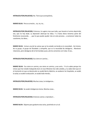 INTERLOCUTOR (PALACIOS): No. Tiene que acompañarla,
MARIO SILVA: Pero es arrecho… no, no, no…
INTERLOCUTOR (PALACIOS): Entonces, le sugiero mas que todo, que levante el animo deprimido
ese, que no hay duda. La depresión obstruye las ideas. Y si hasta ahora tenemos parte del
fenómeno reconocido… …que lo que puede ayudar más en este proceso… a esclarecer todas las
cuestiones, las ideas…
MARIO SILVA: Incluso una de las vainas que se ha estado corriendo es la necesidad… Así mismo,
de es grupo, el grupo de Diosdado y compañía, que es la necesidad de desligarse... Mantener
relaciones, pero desligarse de la hermandad, pues y de los convenios con Cuba. O sea…
INTERLOCUTOR (PALACIOS): Eso viene en camino…
MARIO SILVA: Eso viene en camino, eso viene en camino, y eso sería… Y tu lo sabes porque los
únicos que han estado trabajando duro en esas Misiones han sido ustedes, y tu sabes bien que en
el momento en que se desvinculen se acabó Barrio Adentro, se acabaron los hospitales, se acabó
la salud, se acabó la educación, se acabó toda mierda…
INTERLOCUTOR (PALACIOS): Muchas cosas, la inteligencia…
MARIO SILVA: Se acabó inteligencia misma. Muchas cosas…
INTERLOCUTOR (PALACIOS): Entonces vamos a reproducir…
MARIO SILVA: Déjame para grabarte esta vaina, ponértela en un cd.
 