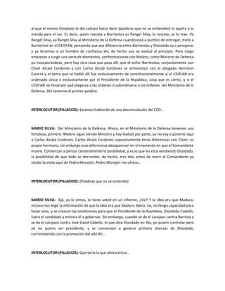 al que el mismo Diosdado le dio coñazo hasta decir (palabras que no se entienden) lo aparta y lo
manda para el sur. Es decir, quien rescata a Barrientos es Rangel Silva, lo rescata, se lo trae. Va
Rangel Silva, va Rangel Silva al Ministerio de la Defensa cuando está a puntico de entregar, mete a
Barrientos en el CEOFAN, pensando que esa diferencia entre Barrientos y Diosdado va a prosperar
y ya tenemos a un hombre de confianza ahí, de hecho eso se evaluó al principio. Pero luego
empiezan a surgir una serie de elementos, confrontaciones con Molero, como Ministro de Defensa
ya incorporándose, pero hay otra cosa que pasa allí: que el señor Barrientos, conjuntamente con
Clíver Alcalá Cordones y con Carlos Alcalá Cordones se entrevistan con el abogado Hermánn
Escarrá y el tema que se habló allí fue exclusivamente de constitucionalmente si el CEOFAN era
ordenado única y exclusivamente por el Presidente de la República, cosa que es cierto, y si el
CEOFAN no tenía por qué plegarse a las órdenes o subordinarse a las órdenes del Ministerio de la
Defensa. Ahí tenemos el primer quiebre.
INTERLOCUTOR (PALACIOS): Estamos hablando de una desvinculación del CEO…
MARIO SILVA: Del Ministerio de la Defensa. Ahora, en el Ministerio de la Defensa tenemos una
fortaleza, primero: Molero sigue siendo Ministro y hay lealtad por parte, ya no voy a ponerte aquí
a Carlos Alcalá Cordones, Carlos Alcalá Cordones supuestamente tenía diferencias con Clíver, su
propio hermano, sin embargo esas diferencias desaparecen en el momento en que el Comandante
muere. Comienzan a pensar cerebralmente la posibilidad, y es lo que les está vendiendo Diosdado,
la posibilidad de que todo se derrumbe, de hecho, tres días antes de morir el Comandante yo
recibo la visita aquí de Pedro Morejón, Pedro Morejón me ofrece…
INTERLOCUTOR (PALACIOS): (Palabras que no se entiende)
MARIO SILVA: Ajá, ya lo vimos, lo tiene usted en un informe, ¿Ve? Y la idea era que Maduro,
incluso nos llegó la información de que la idea era que Maduro dijera: no, no tengo capacidad para
hacer esto, y se crearan las condiciones para que el Presidente de la Asamblea, Diosdado Cabello,
fuera el candidato y entrara él a gobernar. Sin embargo, cuando se da el carajazo contra Barroso y
se da el carajazo contra José David Cabello, lo que dice Diosdado es: No, yo quiero controlar pero
yo no quiero ser presidente, y se comienzan a generar primero alianzas de Diosdado,
corrompiendo con la promoción del año 85…
INTERLOCUTOR (PALACIOS): Que sería la que ahora entra…
 