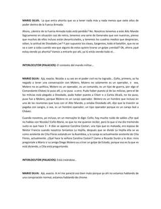 MARIO SILVA: La que entra ahorita que va a tener nada más y nada menos que siete años de
poder dentro de la Fuerza Armada.
Ahora, ¿dentro de la Fuerza Armada todo está perdido? No. Nosotros tenemos a este Alto Mando
lógicamente en situación casi de retiro, tenemos una serie de Generales que son nuestros, pienso
que muchos de ellos incluso están desarticulados, y tenemos los cuadros medios que desprecian,
odian, la actitud de Diosdado ¿ve? Y por supuesto los clases, Sargentos, todo el batallón, que no se
va a caer a coba cuando vea que alguno de estos quiere tirarse un golpe ¿verdad? Ok, ahora ¿qué
estoy viendo yo ahorita? Vamos a entrarle por ahí, ya tú estás viendo todo el…
INTERLOCUTOR (PALACIOS): El contexto del mando militar…
MARIO SILVA: Ajá, exacto. Nicolás a su vez en el poder civil no ha logrado… Coño, primero, se ha
negado a tener una conversación con Molero, Molero no solamente es un operador, o sea,
Molero no es político, Molero es un operador, es un comando, es un tipo de guerra, por algo el
Comandante Chávez lo puso allí, y no puso a otro. Pudo haber puesto al de las milicias, pero el de
las milicias está plegado a Diosdado, pudo haber puesto a Clíver o a Carlos Alcalá, no los puso,
puso fue a Molero, porque Molero es un carajo operador. Molero es un hombre que incluso en
una de las reuniones que tuvo con el Alto Mando, y estaba Diosdado allí, dijo que la traición se
pagaba con sangre, o sea, es un hombre operador, un tipo operador porque es un carajo leal a
Chávez.
Cuando nosotros, yo incluso, en un mensajito le digo: Coño, hay mucho ruido de sables ¿Por qué
no hablas con Nicolás? Coño Mario, es que no me quieren recibir, pero lo que sí me dio tremendo
susto es que hace 3 - 4 días se aparece Carolina Cestari, una tipa que es malvada, era esposa de
Néstor Francia cuando nosotros teníamos La Hojilla, después que se divide La Hojilla ella se va
como asistente de Cilia Flores estando en la Asamblea, y la caraja es actualmente asistente de Cilia
Flores, actualmente. ¿Qué hace la señora Carolina Cestari? Llama a Ricardo Durán y le dice: mira
pregúntale a Mario si su amigo Diego Molero va a tirar un golpe de Estado, porque eso es lo que es
está diciendo, y Cilia está preguntando.
INTERLOCUTOR (PALACIOS): Está creándose…
MARIO SILVA: Ajá, exacto. A mí me pareció eso bien malo porque ya ahí no estamos hablando de
una conspiración normal, estamos hablando de chisme.
 