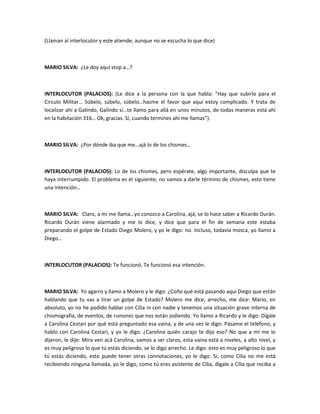 (Llaman al interlocutor y este atiende, aunque no se escucha lo que dice)
MARIO SILVA: ¿Le doy aquí stop a…?
INTERLOCUTOR (PALACIOS): (Le dice a la persona con la que habla: “Hay que subirlo para el
Circulo Militar… Súbelo, súbelo, súbelo…hazme el favor que aquí estoy complicado. Y trata de
localizar ahí a Galindo, Galindo sí…te llamo para allá en unos minutos, de todas maneras está ahí
en la habitación 316… Ok, gracias. Sí, cuando termines ahí me llamas”).
MARIO SILVA: ¿Por dónde iba que me…ajá lo de los chismes…
INTERLOCUTOR (PALACIOS): Lo de los chismes, pero espérate, algo importante, disculpa que te
haya interrumpido. El problema es el siguiente, no vamos a darle término de chismes, esto tiene
una intención…
MARIO SILVA: Claro, a mi me llama…yo conozco a Carolina, ajá, se lo hace saber a Ricardo Durán.
Ricardo Durán viene alarmado y me lo dice, y dice que para el fin de semana este estaba
preparando el golpe de Estado Diego Molero, y yo le digo: no. Incluso, todavía mosca, yo llamo a
Diego…
INTERLOCUTOR (PALACIOS): Te funcionó. Te funcionó esa intención.
MARIO SILVA: Yo agarro y llamo a Molero y le digo: ¿Coño qué está pasando aquí Diego que están
hablando que tu vas a tirar un golpe de Estado? Molero me dice, arrecho, me dice: Mario, en
absoluto, yo no he podido hablar con Cilia ni con nadie y tenemos una situación grave interna de
chismografía, de eventos, de rumores que nos están jodiendo. Yo llamo a Ricardo y le digo: Dígale
a Carolina Cestari por qué está preguntado esa vaina, y de una vez le digo: Pásame el teléfono, y
hablo con Carolina Cestari, y yo le digo: ¿Carolina quién carajo te dijo eso? No que a mí me lo
dijeron, le dije: Mira ven acá Carolina, vamos a ser claros, esta vaina está a niveles, a alto nivel, y
es muy peligroso lo que tú estás diciendo, se lo digo arrecho. Le digo: esto es muy peligroso lo que
tú estás diciendo, esto puede tener otras connotaciones, yo le digo: Si, como Cilia no me está
recibiendo ninguna llamada, yo le digo, como tú eres asistente de Cilia, dígale a Cilia que reciba a
 