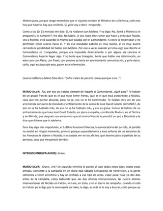 Molero pues, porque tengo entendido que ni siquiera reciben al Ministro de la Defensa, coño eso
hay que hacerlo, hay que recibirlo. Sí, yo le voy a decir –responde-.
Como a los 10, 15 minutos me dice: Sí, ya hablaron con Molero. Y yo digo: No, llamé a Molero (y le
pregunté) ¿te llamaron?, me dijo. No Mario. O sea, todo este rumor que hace y evita que Nicolás
vea a Molero, está pasando lo mismo que pasaba con el Comandante. A veces lo encerraban y no
permitían tener acceso hacia él. Y en eso Diosdado Cabello es muy bueno, él es muy bueno
cerrando la posibilidad de hablar con Molero. Por eso a veces cuando yo tenía algo que decirle al
Comandante yo triangulaba, porque era imposible directamente o por alguna vía cercana al
Comandante hacerle llegar algo. Y yo tenía que triangular, tenía que hablar esa información, en
este caso con Alexis, con Pavel, con quienes yo tenía en ese momento comunicación, y yo le decía:
coño, aquí está pasado esto, pasen esta información.
(Suena teléfono y Mario Silva dice: “Coño traten de pararlo compa porque si no…”)
MARIO SILVA: Ajá, por eso yo trataba siempre de llegarle al Comandante. ¿Qué pasa? Te hablan
de un grupo francés que es el que trajo Temir Porras, que es el que está asesorando a Nicolás,
cosa que me parece absurda, pero no sé, eso no lo he confirmado. Te hablan otra vez de una
arremetida por parte de Diosdado y enfriamiento de la salida de José David Cabello del SENIAT, de
eso no se ha hablado más, de eso no se ha hablado más, y eso es grave. Incluso te hablan de un
enfrentamiento que tuvo José David Cabello, en plena campaña, con Nicolás Maduro en el Táchira
y en Mérida, que después nos enteramos que el mismo Nicolás le prendió un peo a Diosdado y le
dice que él tiene que ir adelante.
Pero hay algo más importante, el 1x10 no funcionó Palacios, la convocatoria del partido, el partido
no existió en ningún momento, primero porque supuestamente a esos señores de las asesorías de
los franceses le dijeron a Nicolás, y lo puedes ver en los afiches, que desvinculara al partido de su
persona, cosa que me pareció terrible.
INTERLOCUTOR (PALACIOS): Grave.
MARIO SILVA: Grave. ¿Ve? En segundo término le ponen al lado todos estos tipos, todos estos
artistas, convierte a la campaña en un show tipo Sábado Sensacional de Venevisión, y la gente
comienza a tener arrechera y hay un rechazo a ese tipo de actos. ¿Qué pasa? Que yo dos días
antes de la campaña, estoy hablando que…las dos últimas intervenciones, las cuatro últimas
intervenciones de Nicolás en Falcón, en Lara, en Zulia, y en el cierre de campaña…cuando él está
en Falcón yo le digo por la mensajería de texto, le digo, es más te lo voy a buscar, coño porque yo
 
