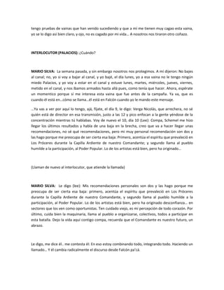 tengo pruebas de vainas que han venido sucediendo y que a mí me tienen muy cagao esta vaina,
yo se lo digo así bien claro, y ojo, no es cagado por mi vida… A nosotros nos tiraron otro coñazo.
INTERLOCUTOR (PALACIOS): ¿Cuándo?
MARIO SILVA: La semana pasada, y sin embargo nosotros nos protegimos. A mí dijeron: No bajes
al canal; no, yo si voy a bajar al canal, y yo bajé, el día lunes, yo a esa vaina no le tengo ningún
miedo Palacios, y yo voy a estar en el canal y estuve lunes, martes, miércoles, jueves, viernes,
metido en el canal, y nos íbamos armados hasta allá pues, como tenía que hacer. Ahora, espérate
un momentico porque sí me interesa esta vaina que fue antes de la campaña. Ya va, que es
cuando él está en…cómo se llama…él está en Falcón cuando yo le mando este mensaje.
…Ya vas a ver por aquí lo tengo, ajá, fíjate, el día 9, le digo: Verga Nicolás, que arrechera, no sé
quién está de director en esa transmisión, justo a las 12 y pico enfocan a la gente yéndose de la
concentración mientras tú hablabas. Voy de nuevo el 10, día 10 (Lee): Compa, Schemel me hizo
llegar los últimos resultados y habla de una baja en la brecha, creo que va a hacer llegar unas
recomendaciones, no sé qué recomendaciones, pero mi muy personal recomendación son dos y
las hago porque me preocupa de ser cierta esa baja: Primero, acentúa el espíritu que prevaleció en
Los Próceres durante la Capilla Ardiente de nuestro Comandante; y segundo llama al pueblo
humilde a la participación, al Poder Popular. Lo de los artistas está bien, pero ha originado…
(Llaman de nuevo al interlocutor, que atiende la llamada)
MARIO SILVA: Le digo (lee): Mis recomendaciones personales son dos y las hago porque me
preocupa de ser cierta esa baja: primero, acentúa el espíritu que prevaleció en Los Próceres
durante la Capilla Ardiente de nuestro Comandante, y segundo llama al pueblo humilde a la
participación, al Poder Popular. Lo de los artistas está bien, pero ha originado desconfianza… en
sectores que los ven como oportunistas. Ten cuidado viejo, es mi percepción de todo corazón. Por
último, cuida bien la maquinaria, llama al pueblo a organizarse, colectivos, todos a participar en
esta batalla. Dejo la vida aquí contigo compa, recuerda que el Comandante es nuestro futuro, un
abrazo.
Le digo, me dice él.. me contesta él: En eso estoy combinando todo, integrando todo. Haciendo un
llamado… Y él cambia radicalmente el discurso desde Falcón pa’cá.
 