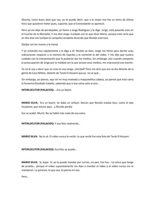Ahorita, como buen ateo que soy, yo te puedo decir, que a lo mejor eso fue un tema de última
hora que quisieron meter pues, suponte, que el Comandante se apareció.
Pero yo me dejo de pendejadas, yo llamo a Jorge Rodríguez y le digo: Jorge, está pasando esto en
el Cuartel de la Montaña, Y me dice Jorge: Cuidado con lo que dices Mario, porque esto sería que
en dos días nos tumban la campaña completa diciendo que Nicolás está loco.
(Golpe con las manos a la mesa)
Y yo entiendo eso rápidamente y le digo a él: Nicolás ve bien, Jorge me llamó para darme unas
indicaciones respecto a la mentira de Capriles y le comenté lo del video. Y me dijo que tuviera
cuidado con la interpretación que le pudieran dar los medios. Sin embargo, aún cuando comparto
la preocupación de Jorge por la maldad con la que actúan esos medios, me impresionó ese evento.
Yo no le voy a decir que no creo en esa verga. ¿Verdad? Pero me dice que eso se dio delante de la
gente de Casa Militar, delante de Tarek El Aissami que yo no se qué…
Sin embargo, yo pienso, aquí en mi muy malvada y maquiavélica cabeza, yo pienso que esta vaina
la fomenta Diosdado Cabello, sabiendo que si esa vaina salía al aire…
INTERLOCUTOR (PALACIOS): …Era un boom.
MARIO SILVA: Era un boom. Se daba un coñazo. Decían que Nicolás estaba loco, como el tipo
Escalante, que estuvo aquí… y Nicolás perdía
Eso se acabó. Murió. No se habló más nada de esa vaina.
INTERLOCUTOR (PALACIOS): Y esa foto realmente…
MARIO SILVA: No lo sé. El video nunca lo recibí. Lo que recibí fue esta foto de Tarek El Aissami.
INTERLOCUTOR (PALACIOS): Esa foto se puede…
MARIO SILVA: Sí, bajar. Sí, yo la puedo mandar por correo, sin peo. Eso fue… Lo único que tengo
de prueba… porque el video supuestamente me iban a mandar el video y el video nunca me lo
mandaron. Lo pararon, lo que sea, tú piensa en eso.
Pero…
 