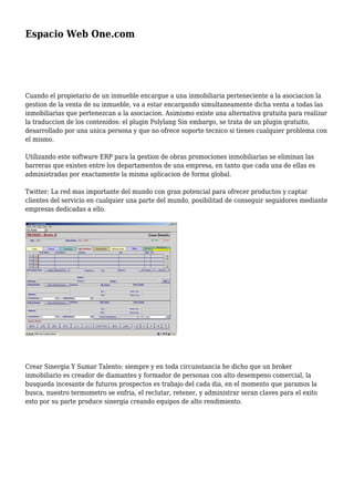 Espacio Web One.com
Cuando el propietario de un inmueble encargue a una inmobiliaria perteneciente a la asociacion la
gestion de la venta de su inmueble, va a estar encargando simultaneamente dicha venta a todas las
inmobiliarias que pertenezcan a la asociacion. Asimismo existe una alternativa gratuita para realizar
la traduccion de los contenidos: el plugin Polylang Sin embargo, se trata de un plugin gratuito,
desarrollado por una unica persona y que no ofrece soporte tecnico si tienes cualquier problema con
el mismo.
Utilizando este software ERP para la gestion de obras promociones inmobiliarias se eliminan las
barreras que existen entre los departamentos de una empresa, en tanto que cada una de ellas es
administradas por exactamente la misma aplicacion de forma global.
Twitter: La red mas importante del mundo con gran potencial para ofrecer productos y captar
clientes del servicio en cualquier una parte del mundo, posibilitad de conseguir seguidores mediante
empresas dedicadas a ello.
Crear Sinergia Y Sumar Talento: siempre y en toda circunstancia he dicho que un broker
inmobiliario es creador de diamantes y formador de personas con alto desempeno comercial, la
busqueda incesante de futuros prospectos es trabajo del cada dia, en el momento que paramos la
busca, nuestro termometro se enfria, el reclutar, retener, y administrar seran claves para el exito
esto por su parte produce sinergia creando equipos de alto rendimiento.
 