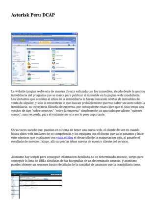 Asterisk Peru DCAP
La website (pagina web) esta de manera directa enlazada con los inmuebles, siendo desde la gestion
inmobiliaria del programa que se marca para publicar el inmueble en la pagina web inmobiliaria.
Los visitantes que accedan al sitios de la inmobiliaria lo haran buscando ofertas de inmuebles de
venta de alquiler, y solo si encuentran lo que buscan probablemente querran saber un tanto sobre la
inmobiliaria, su trayectoria filosofia de empresa, por consiguiente estara bien que el sitio tenga una
seccion de tipo "sobre nosotros" "sobre la empresa" simplemente un apartado que afirme "quienes
somos", mas recuerda, para el visitante no va a ser lo pero importante.
Otras veces sucede que, puestos en el tema de tener una nueva web, el cliente de vez en cuando
busca sitios web similares de su competencia y los equipara con el diseno que ya le pasamos y hace
esto mientras que estabamos con visita el blog el desarrollo de la maquetacion web, al pasarle el
resultado de nuestro trabajo, alli surgen las ideas nuevas de nuestro cliente del servicio.
Asimismo hay scripts para conseguir informacion detallada de un determinado anuncio, scrips para
conseguir la lista de URLs absolutas de las fotografias de un determinado anuncio, y asimismo
puedes obtener un resumen basico detallado de la cantidad de anuncios que la inmobiliaria tiene.
 