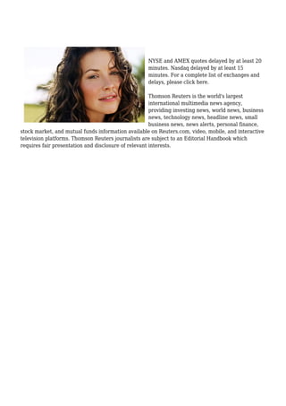 NYSE and AMEX quotes delayed by at least 20
minutes. Nasdaq delayed by at least 15
minutes. For a complete list of exchanges and
delays, please click here.
Thomson Reuters is the world's largest
international multimedia news agency,
providing investing news, world news, business
news, technology news, headline news, small
business news, news alerts, personal finance,
stock market, and mutual funds information available on Reuters.com, video, mobile, and interactive
television platforms. Thomson Reuters journalists are subject to an Editorial Handbook which
requires fair presentation and disclosure of relevant interests.
 