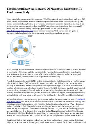 The Extraordinary Advantages Of Magnetic Excitement To
The Human Body
Using pulsed electromagnetic field treatment (PEMF) in scientific applications dates back over 500
years. Today, there are two different sorts of magnetic rhythm treatment that are utilized: pulsed
electro-magnetic industry treatment or recurring transcranial magnetic stimulation therapy. While
modern pulsed electromagnetic industries (PEMF) have been readily available for more than 20
years, they are just now ending up being a specification of take care of delayed
http://pulse-magnetotherapy.com/ union fracture treatment. Well, our modern-day globe of
electronic tools has altered the electromagnetic industries around us every day.
PEMF Therapy has been confirmed scientifically to assist boost the effectiveness of clinical methods
of individuals with intense and also chronic cardio-vascular, broncho-pulmonary, neurological,
musculoskeletal, immune disorders, stressful injuries and their issues, as well as post-surgical
edema, discomfort, inflammation as well as promotes tissue healing.
Pulsed electromagnetic areas (PEMF) imitate a stimulant and also battery recharger for the human
cells as well as these PEMF's are vital for human metabolic rate. Utilized most commonly in the
industry of orthopedics, PEMF is a reparative technique for therapy of non-union fractures from
sporting activities or accident related injuries. Users in the NFL, big league baseball players as well
as boxers along with people from all walks of life are finding that phenomenal success with this
therapy. A number of expert hockey teams made use of hyperbaric oxygen therapy (pregame doses)
a decade back, with near tragic results, due to the fact that they thought it would boost efficiency.
My conclusion is this: the low intensity systems are excellent for house usage because of pemfigoid
ciezarnych zdjecia the extensive number of sessions as well as hrs that are needed for therapy. The
following question that developed was, "Just how do the high-intensity units vary?" As I discussed
earlier, The Pulse, PEMF, Magna Pulse, and also Magna Wave are all the same gadget. As I
continued my investigation, I learned that the Magna Fee (MG-33) and also Pulsed Energy gadget
are essentially 'rip off' of this unit. It is very clear as the Magna Charge as well as Pulsed Energy
device appear like the official unit did more than five years earlier. Microwaves are not only from
leaking microwave, however additionally from cell towers, cell phones as well as wireless devices.
Considering that we live, move as well as have our being on the planet we are constantly getting
subjected to some extent to these organic earth based pulsed magnetic fiedls (additionally described
 