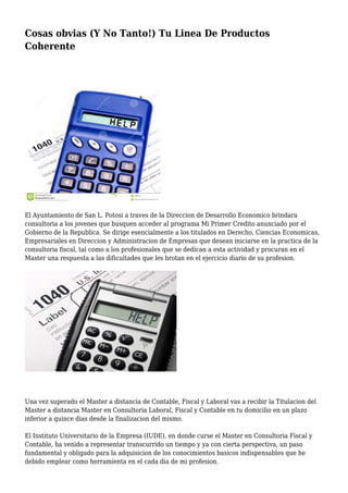 Cosas obvias (Y No Tanto!) Tu Linea De Productos
Coherente
El Ayuntamiento de San L. Potosi a traves de la Direccion de Desarrollo Economico brindara
consultoria a los jovenes que busquen acceder al programa Mi Primer Credito anunciado por el
Gobierno de la Republica. Se dirige esencialmente a los titulados en Derecho, Ciencias Economicas,
Empresariales en Direccion y Administracion de Empresas que desean iniciarse en la practica de la
consultoria fiscal, tal como a los profesionales que se dedican a esta actividad y procuran en el
Master una respuesta a las dificultades que les brotan en el ejercicio diario de su profesion.
Una vez superado el Master a distancia de Contable, Fiscal y Laboral vas a recibir la Titulacion del
Master a distancia Master en Consultoria Laboral, Fiscal y Contable en tu domicilio en un plazo
inferior a quince dias desde la finalizacion del mismo.
El Instituto Universitario de la Empresa (IUDE), en donde curse el Master en Consultoria Fiscal y
Contable, ha venido a representar transcurrido un tiempo y ya con cierta perspectiva, un paso
fundamental y obligado para la adquisicion de los conocimientos basicos indispensables que he
debido emplear como herramienta en el cada dia de mi profesion.
 