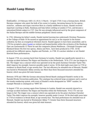 Handel Lamp History
ËˆhÉ›ndÉ™l ; 23 February 1685 (.S.) (N.S.) 5 March - 14 April 1759) 3 was a German-born, British
Baroque composer who spent the bulk of his career in London, becoming famous for his operas ,
oratorios , anthems and organ concertos Born in a family indifferent to music, Handel received
important coaching in Halle, Hamburg and Italy before settling in London (1712), and became a
naturalized British subject in 1727. four He was strongly influenced each by the great composers of
the Italian Baroque and the middle-German polyphonic choral custom.
In 1702, following his father's needs, Handel started learning law underneath Christian Thomasius
at the College of Halle 14 He earned an appointment for one yr as the organist in the former
cathedral, by then an evangelical reformed church. Handel appears to have been unsatisfied, and in
1703 he accepted a place handel as violinist and harpsichordist within the orchestra of the Hamburg
Oper am Gaensemarkt 15 There he met the composers Johann Mattheson , Christoph Graupner and
Reinhard Keiser His first two operas, Almira and Nero , have been produced in 1705. 16 He
produced two different operas, Daphne and Florindo , in 1708. It's unclear whether or not Handel
directed these performances.
In August 1750, on a journey back from Germany to London, Handel was significantly injured in a
carriage accident between The Hague and Haarlem in the Netherlands. 70 In 1751 one eye began to
fail. The trigger was a cataract which was operated on by the good charlatan Chevalier Taylor This
didn't improve his eyesight, however possibly made it worse. 50 He died eight years later in 1759 at
residence in Brook Road, at age seventy four. The last efficiency he attended was of Messiah. Handel
was buried in Westminster Abbey seventy one More than three thousand mourners attended his
funeral, which was given full state honours.
Between 1978 and 1986 the German educational Bernd Baselt catalogued Handel's works in his
Haendel-Werke-Verzeichnis publication. The catalogue has achieved large acceptance and is used as
the trendy numbering system, with every of Handel's works designated an "HWV" number, for
example Messiah is catalogued as "HWV 56".
In August 1750, on a journey again from Germany to London, Handel was severely injured in a
carriage accident between The Hague and Haarlem within the Netherlands. 70 In 1751 one eye
began to fail. The trigger was a cataract which was operated on by the great charlatan Chevalier
Taylor This didn't improve his eyesight, however possibly made it worse. 50 He died eight years later
in 1759 at residence in Brook Road, at age seventy four. The final performance he attended was of
Messiah. Handel was buried in Westminster Abbey 71 Greater than three thousand mourners
attended his funeral, which was given full state honours.
 