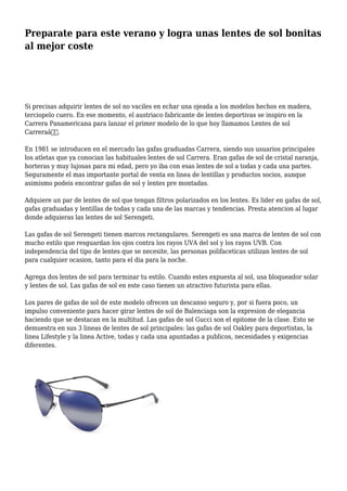 Preparate para este verano y logra unas lentes de sol bonitas
al mejor coste
Si precisas adquirir lentes de sol no vaciles en echar una ojeada a los modelos hechos en madera,
terciopelo cuero. En ese momento, el austriaco fabricante de lentes deportivas se inspiro en la
Carrera Panamericana para lanzar el primer modelo de lo que hoy llamamos Lentes de sol
Carreraâ€.
En 1981 se introducen en el mercado las gafas graduadas Carrera, siendo sus usuarios principales
los atletas que ya conocian las habituales lentes de sol Carrera. Eran gafas de sol de cristal naranja,
horteras y muy lujosas para mi edad, pero yo iba con esas lentes de sol a todas y cada una partes.
Seguramente el mas importante portal de venta en linea de lentillas y productos socios, aunque
asimismo podeis encontrar gafas de sol y lentes pre montadas.
Adquiere un par de lentes de sol que tengan filtros polarizados en los lentes. Es lider en gafas de sol,
gafas graduadas y lentillas de todas y cada una de las marcas y tendencias. Presta atencion al lugar
donde adquieras las lentes de sol Serengeti.
Las gafas de sol Serengeti tienen marcos rectangulares. Serengeti es una marca de lentes de sol con
mucho estilo que resguardan los ojos contra los rayos UVA del sol y los rayos UVB. Con
independencia del tipo de lentes que se necesite, las personas polifaceticas utilizan lentes de sol
para cualquier ocasion, tanto para el dia para la noche.
Agrega dos lentes de sol para terminar tu estilo. Cuando estes expuesta al sol, usa bloqueador solar
y lentes de sol. Las gafas de sol en este caso tienen un atractivo futurista para ellas.
Los pares de gafas de sol de este modelo ofrecen un descanso seguro y, por si fuera poco, un
impulso conveniente para hacer girar lentes de sol de Balenciaga son la expresion de elegancia
haciendo que se destacan en la multitud. Las gafas de sol Gucci son el epitome de la clase. Esto se
demuestra en sus 3 lineas de lentes de sol principales: las gafas de sol Oakley para deportistas, la
linea Lifestyle y la linea Active, todas y cada una apuntadas a publicos, necesidades y exigencias
diferentes.
 