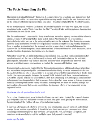 The Facts Regarding the Flu
Flu season is all about to formally finish, but it seems we're never sound and safe from viruses that
cause the cold and flu. As the southern part of the country was hit hard in the past few weeks with
all the worst weather it's experienced in a long time, I found myself glued to the Weather Channel.
As the meteorologists reviewed the nations drab winter scenario over and over again, the channel
sometimes broke in with "Facts regarding the Flu". Therefore I take up these opinions from much of
the information seen on the show.
The flu vaccine doesn't cause the flu. Being a real nurse, as well as a yearly receiver of the influenza
vaccine, I found it intriguing that as many as 175 million Americans opt out of the vaccine.
Particularly since this vaccine is the main method to restrain the sickness. The flu vaccine provides
the body using a means to become used to particular viruses and fight back by building antibodies.
Here is another fascinating fact, the segment went on to share that if individuals happened to
contract the flu before that point, since it takes at least 2 weeks to construct these antibodies, it is a
standard mistake to presume the vaccine was the cause.
Antibiotics usually do not battle influenza and the common cold. Another common response is for
people who contract the cold or influenza virus to run with their doctors looking for antibiotic
prescriptions. Antibiotics only work on bacterial diseases which are genetically different from
viruses so antibiotics are a poor decision to combat the common cold that is a virus.
Everyone is at an increased risk for the flu. The application segment additionally stated a fact that
was second that the general public considers that only the elderly are at an increased risk for the
flu. And while the one who is 65 and older is in the age group with the biggest variety of deaths from
the flu, it's a younger people, between the ages of 18-64, infected with these viruses who take up
57% of the hospital beds in The United States. Isn't that astounding! 57% of hospital admissions for
influenza are from the population that is younger. Interesting fact since people in this age group are
normally the caregivers for the elderly residents. As caregivers, we know we need to manage our
surroundings, to ensure that people can continue the rigorous efforts of caregiving and keep a
degree of health.
http://www.nlm.nih.gov/medlineplus/flu.html
So in review, it makes good sense to take the flu vaccine every year. Look at the research, in case
you dodged flu this year minus the vaccine and think next year, about getting the immunization.
Research is about the right or left side of the influenza vaccine!
If this year after your best efforts to prevent the cold or influenza, you get worn out and without
energy, do not hesitate to seek help. A few of the best short term support can come from places
including personal care private duty services. Give yourself a rest, investigate the options, ask
questions, seek some help in a pickle and before you find yourself exhausted!
senior care flu facts
 