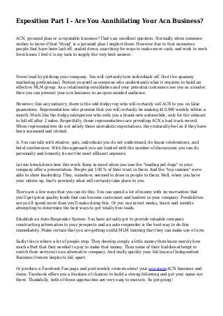 Exposition Part I - Are You Annihilating Your Acn Business?
ACN, pyramid plan or a reputable business? That's an excellent question. Normally when someone
wishes to know if that "thing" is a pyramid plan I neglect them. However due to that numerous
people that have been laid off, scaled down, searching for ways to make more cash, and wish to work
from house I feel it is my task to supply the very best answer.
Never lead by pitching your company. You will certainly turn individuals off. Don't be spammy
marketing professional. Postion yourself as someone who understands what it requires to build an
effective MLM group. As a relationship establishes and your potential customers see you as a leader,
then you can present your acn business to an open minded audience.
However, like any industry, there is the odd dodgy rep who will certainly sell ACN to you on false
guarantees. Representatives who promise that you will certainly be making $10,000 weekly within a
month. Much like the dodgy salesperson who sells you a brand-new automobile, only for the exhaust
to fall off after 2 miles. Regretfully, these representatives are providing ACN a bad track record.
When representatives do not satisfy these unrealistic expectations, they naturally feel as if they have
been scammed and tricked.
A. You can talk with relative, pals, individuals you do not understand, do house celebrations, and
hotel conferences. With this approach you are limited with the number of discussions you can do
personally and honestly its not the most efficient anymore.
Let me break down how this work. Keep in mind when you saw the "leading pet dogs" in your
company offer a presentation. People put 100 % of their trust in them. And the "top canines" were
able to show leadership. They, somehow, seemed to draw in people to them. Well, when you have
your videos up, that's precisely what will certainly take place to you.
There are a few ways that you can do this. You can spend a lot of money with no warranties that
you'll get great quality leads that can become customers and leaders in your company. Possibilities
are you'll spend more than you'll make doing this. Or you can invest weeks, hours and months
attempting to determine the best ways to get totally free leads.
Establish an Auto-Responder System- You have actually got to provide valuable company
constructing information to your prospects and an auto-responder is the best way to do this
immediately. Make certain that you are getting useful MLM training that they can make use of now.
Sadly this is where a lot of people stop. They develop simply a little money then know merely how
much effort that they needed to pay to make that money. Then some of their buddies attempt to
switch their services to an alternative company. And really quickly your full team of Independent
Business Owners begins to fall apart.
Or produce a Facebook Fan page and post weekly reviews about your acn scam ACN business and
items. Facebook offers you a fountain of chances to build a strong following and get your name out
there. Thankfully, both of these approaches are very easy to execute. So get going!
 