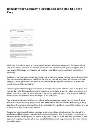 Remedy Your Company 's Reputation With One Of These
Easy
Would you like to learn more on the subject of business standing management? Perhaps you have
sought out advice, and then be left more confused? Then continue reading the subsequent post in
case you do. This advice is to figuring out just how to establish a good reputation, an excellent
beginning.
You have to have the capacity to track the success of each post should you employ social media sites.
There are several applications available on the internet that will help you track references of your
company. These applications will also notifies you of when your post is shared by a user with his
close friends and family members.
The best approach to manage your standing is merely to offer great customer care to everyone that
you just deal with. They simply say positive things or just nothing in any way when most people are
happy. Word of mouth is the advertisements that is most powerful since it is unstoppable and free.
Ensure no one has grounds to bad mouth you in the first place.
Post easing guidelines on all of your social and websites networking sites. Your visitors will learn
what's and what is not okay responses on your own web site and social media websites by posting
guidelines. If someone posts something that's not within the guidelines, remove the post and give an
explanation of why the post was removed.
To improve your internet business standing, be sure you release lots of content. Even though it's
nearly impossible to remove content that is negative completely from the internet, it is potential to
possess negative content pushed to search engine result pages that are used less. Therefore, if your
business 's negative remarks get pushed back to the fifth or sixth page of results, then they will not
be read as often.
 