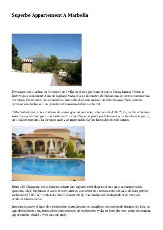 Superbe Appartement A Marbella
Envisagez-vous l'achat ou la vente d'une villa ou d'un appartement sur la Costa Blanca ? Situe a
Torrevieja a seulement 2 km de la plage Mata et a un kilometre de Habaneras et centre commercial
Carrefour Excellentes deux chambres, une salle de bains maison de ville dispose d'une grande
terrasse ensoleillee et une grande terrasse ensoleillee sur le toit.
Cette fantastique villa est situee dans une grande parcelle de terrain de 430m2, Le, jardin a l'arriere
soleil tres prive trempe a une belle piscine chauffee et se prete parfaitement au soleil dans le jardin,
un escalier menant a la terrasse avec vue imprenable sur les lacs sales et montagnes.
Situe a El Chaparral, cette fabuleuse face sud appartement dispose d'une salle a manger salon
spacieux, clair, lumineux et aere, tres chambres a coucher une terrasse de toit salle de bain privee
seulement 67.000 â‚¬ reduit de ciento cuatro mil â‚¬ la cuisine est iindependent et tous ses
produits blancs inclus.
Les clients peuvent faire des recherches scrupuleuses et detaillees, en termes de budget, de lieu, de
type de logement, toujours selon leurs criteres de recherches (villa en bord de mer, vente de maison,
appartement, chalets avec vue sur mer).
 