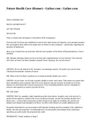 Future Health Care (Humor) - Gather.com : Gather.com
THIS IS WHERE THE
PHOTO GATHER WON'T
LET ME UPLOAD
WOULD BE
From a column that will appear in December 2050 newspapers:
Now that the Tea Party has solidified its control over both houses of Congress, your intrepid reporter
has investigated what effects this might have on Marin County residents -- specifically regarding the
question of healthcare.
Here is an excerpt from my interview with the new speaker of the House of Representatives, Grover
Quisling.
ME: Speaker Quisling, thank you for your time and congratulations on your election. You received
296 votes, all from Tea Party members named Grover Quisling. Are you all clones?
GROVER: We are all related to Mr. Norquist, our idealogue mentor. We prefer you use the term
"identical descendents" instead of clones.
ME: What is the Tea Party's position on covering increased health care costs?
GROVER: As you know, we all took a genetic pledge to never raise taxes. That means our genes have
been tweaked in such a manner that if we try to approve any tax increase we break out in hives.
Instead, we will obtain the revenue necessary to cover escalating medical costs by charging for
services and supplies we used to provide for free.
ME: Like what?
GROVER: Well, for example, today hospitals provide clean sheets. Laundry costs a lot and as it's
purely for the patient's comfort and is not a medical necessity, we feel the patients should cover
those costs -- or have their moms pick up their sheets every night for washing. Oh, and for you
bankers and hedge fund managers out there, we offer ironed sheets at a small additional cost.
Somewhat disturbed by my conversation with Speaker Quisling and the examples of the additional
health care fees he proposed, I eavesdropped on a recent patient interchange with a pharmacy
operating as a pilot under the proposed new rules:
PHARMACIST: Small, medium or large?
 