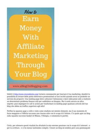 Infatti ti http://www.viveredirete.com/ tornera conseguente per lanciare il tuo marketing, dandoti la
possibilita di inviare delle posta elettronica promozionali ai tuoi iscritti quando avrai un prodotto un
servizio da proporre. Una landing page deve catturare l'attenzione e dare indicazioni utili a risolvere
un determinato problema finanza utili per soddisfare un bisogno. Ma ti svelo ancora un altro
segreto: puoi impiegare le call to action per trasformare in landing page qualsiasi articolo del tuo
blog che abbia un traffico superiore agli altri!
Perfino la squeeze page a volte e visto come studiata nei minimi elementi, ma il suo momento di
forza maggiore e l'offerta successo una risorsa utile con lo scopo di il lettore. C'e quale apre un blog
sulla squadra successo basket di Milano, l'Olimpia, e commenta le partite.
Certo, per ottenere questi risultati ho sfruttato la mia enorme passione con lo scopo di il internet - e
per la scrittura - e ci ho messo tantissimo compito. Creare un blog mi sembra pero una gammaquale
 